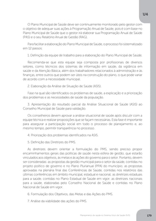 U4
179Planejamento de saúde no Sistema Único de Saúde (SUS)
O Plano Municipal de Saúde deve ser continuamente monitorado pelo gestor com
o objetivo de adequar suas ações à Programação Anual de Saúde, pois é com base no
Plano Municipal de Saúde que o gestor irá elaborar sua Programação Anual de Saúde
(PAS) e o seu Relatório Anual de Gestão (RAG).
ParafacilitaraelaboraçãodoPlanoMunicipaldeSaúde,oprocessofoisistematizado
em 12 passos:
1. Definição da equipe de trabalho para a elaboração do Plano Municipal de Saúde.
Recomenda-se que esta equipe seja composta por profissionais de diversos
setores, como técnicos dos sistemas de informação em saúde, da vigilância em
saúde e da Atenção Básica, além dos trabalhadores relacionados à administração e às
finanças, entre outros que podem ser úteis na construção do plano, o que pode variar
de acordo com a necessidade municipal.
2. Elaboração da Análise de Situação de Saúde (ASIS).
Fase na qual são identificados os problemas de saúde, a explicação e a priorização
dos problemas e as necessidades de saúde da população.
3. Apresentação do resultado parcial da Análise Situacional de Saúde (ASIS) ao
Conselho Municipal de Saúde para validação.
Os conselheiros devem aprovar a análise situacional de saúde após discutir com a
equipe técnica e realizar proposições que se façam necessárias. Esta fase é importante
para assegurar a participação social em todo o processo de planejamento e, ao
mesmo tempo, permitir transparência no processo.
4. Priorização dos problemas identificados na ASIS.
5. Definição das Diretrizes do PMS.
As diretrizes devem orientar a formulação do PMS, sendo preciso propor
encaminhamentos gerais das políticas de saúde nesta esfera de gestão, que estarão
vinculados aos objetivos, às metas e às ações do governo para o setor. Portanto, devem
ser consideradas: as propostas da gestão municipal para o setor da saúde, contidas no
projeto político de governo e no Plano Plurianual (PPA) do município; as propostas
aprovadas na plenária final das Conferências de Saúde, contidas nos relatórios das
últimas conferências em âmbito municipal, estadual e nacional; as diretrizes estaduais
para a saúde, contidas no Plano Estadual de Saúde em vigor; as diretrizes nacionais
para a saúde, elaboradas pelo Conselho Nacional de Saúde e contidas no Plano
Nacional de Saúde em vigor.
6. Formulação dos Objetivos, das Metas e das Ações do PMS.
7. Análise da viabilidade das ações do PMS.
 
