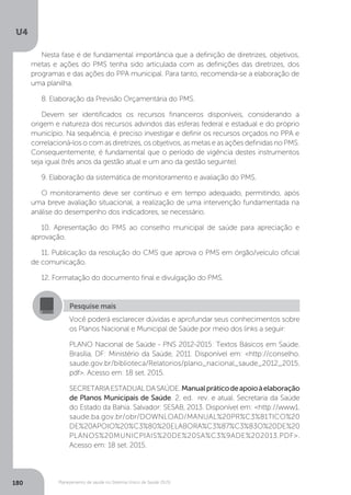 U4
180 Planejamento de saúde no Sistema Único de Saúde (SUS)
Nesta fase é de fundamental importância que a definição de diretrizes, objetivos,
metas e ações do PMS tenha sido articulada com as definições das diretrizes, dos
programas e das ações do PPA municipal. Para tanto, recomenda-se a elaboração de
uma planilha.
8. Elaboração da Previsão Orçamentária do PMS.
Devem ser identificados os recursos financeiros disponíveis, considerando a
origem e natureza dos recursos advindos das esferas federal e estadual e do próprio
município. Na sequência, é preciso investigar e definir os recursos orçados no PPA e
correlacioná-los o com as diretrizes, os objetivos, as metas e as ações definidas no PMS.
Consequentemente, é fundamental que o período de vigência destes instrumentos
seja igual (três anos da gestão atual e um ano da gestão seguinte).
9. Elaboração da sistemática de monitoramento e avaliação do PMS.
O monitoramento deve ser contínuo e em tempo adequado, permitindo, após
uma breve avaliação situacional, a realização de uma intervenção fundamentada na
análise do desempenho dos indicadores, se necessário.
10. Apresentação do PMS ao conselho municipal de saúde para apreciação e
aprovação. 	
11. Publicação da resolução do CMS que aprova o PMS em órgão/veículo oficial
de comunicação.
12. Formatação do documento final e divulgação do PMS.
Pesquise mais
Você poderá esclarecer dúvidas e aprofundar seus conhecimentos sobre
os Planos Nacional e Municipal de Saúde por meio dos links a seguir:
PLANO Nacional de Saúde - PNS 2012-2015: Textos Básicos em Saúde.
Brasília, DF: Ministério da Saúde, 2011. Disponível em: <http://conselho.
saude.gov.br/biblioteca/Relatorios/plano_nacional_saude_2012_2015.
pdf>. Acesso em: 18 set. 2015.
SECRETARIAESTADUALDASAÚDE.Manualpráticodeapoioàelaboração
de Planos Municipais de Saúde. 2. ed. rev. e atual. Secretaria da Saúde
do Estado da Bahia. Salvador: SESAB, 2013. Disponível em: <http://www1.
saude.ba.gov.br/obr/DOWNLOAD/MANUAL%20PR%C3%81TICO%20
DE%20APOIO%20%C3%80%20ELABORA%C3%87%C3%83O%20DE%20
PLANOS%20MUNICPIAIS%20DE%20SA%C3%9ADE%202013.PDF>.
Acesso em: 18 set. 2015.
 