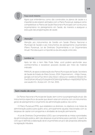 U4
181Planejamento de saúde no Sistema Único de Saúde (SUS)
Os Planos Nacional e Municipal de Saúde, bem como sua programação anual, são
instrumentos específicos da saúde que devem estar em sintonia com os instrumentos
gerais de planejamento e orçamento da administração pública, tais como:
- O Plano Plurianual (PPA), que estabelece as diretrizes, os objetivos e as metas da
administração pública para quatro anos, principalmente aquelas relacionadas com as
despesas de capital com programas e atividades de duração permanente.
- A Lei de Diretrizes Orçamentárias (LDO), que compreende as metas e prioridades
da administração pública, além das despesas orçamentárias para o período. É a partir da
LDO que é definida a elaboração da lei orçamentária anual e são propostas alterações
na legislação tributária.
Faça você mesmo
Agora que entendemos como são construídos os planos de saúde e a
importância de estarem alinhados com o Plano Plurianual, explique como
compatibilizar os Planos de Saúde (Nacional e Municipal) com os recursos
orçamentários no planejamento em Saúde, de maneira a assegurar a
execução das programações de saúde.
Sem medo de errar
Atenção!
Atenção aos instrumentos de Gestão em Saúde (Planos Nacional e
Municipal de Saúde) e aos instrumentos de planejamento orçamentário
(Plano Plurianual, Lei de Diretrizes Orçamentárias e Lei Orçamentária
Anual). Perceba qual é a importância da articulação entre eles.
Lembre-se
Após ter lido o item Não Pode Faltar, você poderá aprofundar seus
conhecimentos e esclarecer possíveis dúvidas por meio do material
indicado:
MANUALdeapoioàelaboraçãodosPlanosMunicipaisdeSaúde.Secretaria
de Saúde do Estado do Mato Grosso, 2014. Disponível em: <https://www.
google.com.br/url?sa=t&rct=j&q=&esrc=s&source=web&cd=6&ved=0C
DwQFjAFahUKEwjOjYSL6ojIAhVDE5AKHZgFAsM&url=http%3A%2F%2Fw
ww.saude.mt>. Acesso em: 21 mar. 2015.
 