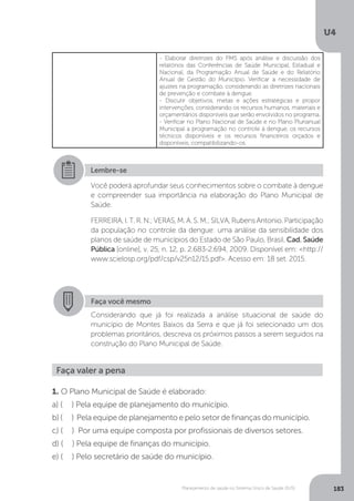 U4
183Planejamento de saúde no Sistema Único de Saúde (SUS)
- Elaborar diretrizes do PMS após análise e discussão dos
relatórios das Conferências de Saúde Municipal, Estadual e
Nacional, da Programação Anual de Saúde e do Relatório
Anual de Gestão do Município. Verificar a necessidade de
ajustes na programação, considerando as diretrizes nacionais
de prevenção e combate à dengue.
- Discutir objetivos, metas e ações estratégicas e propor
intervenções, considerando os recursos humanos, materiais e
orçamentários disponíveis que serão envolvidos no programa.
- Verificar no Plano Nacional de Saúde e no Plano Plurianual
Municipal a programação no controle à dengue, os recursos
técnicos disponíveis e os recursos financeiros orçados e
disponíveis, compatibilizando-os.
Lembre-se
Você poderá aprofundar seus conhecimentos sobre o combate à dengue
e compreender sua importância na elaboração do Plano Municipal de
Saúde.
FERREIRA,I.T.R.N.;VERAS,M.A.S.M.;SILVA,RubensAntonio.Participação
da população no controle da dengue: uma análise da sensibilidade dos
planos de saúde de municípios do Estado de São Paulo, Brasil. Cad. Saúde
Pública [online], v. 25, n. 12, p. 2.683-2.694, 2009. Disponível em: <http://
www.scielosp.org/pdf/csp/v25n12/15.pdf>. Acesso em: 18 set. 2015.
Faça você mesmo
Considerando que já foi realizada a análise situacional de saúde do
município de Montes Baixos da Serra e que já foi selecionado um dos
problemas prioritários, descreva os próximos passos a serem seguidos na
construção do Plano Municipal de Saúde.
Faça valer a pena
1. O Plano Municipal de Saúde é elaborado:
a) ( ) Pela equipe de planejamento do município.
b) ( ) Pela equipe de planejamento e pelo setor de finanças do município.
c) ( ) Por uma equipe composta por profissionais de diversos setores.
d) ( ) Pela equipe de finanças do município.
e) ( ) Pelo secretário de saúde do município.
 