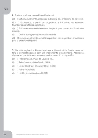 U4
184 Planejamento de saúde no Sistema Único de Saúde (SUS)
2. Podemos afirmar que o Plano Plurianual:
a) ( ) Define anualmente a receita e a despesa por programa do governo.
b) ( ) Estabelece, a partir de programas e iniciativas, os recursos
financeiros para todos os setores.
c) ( ) Estima receitas e estabelece as despesas para o exercício financeiro
do ano.
d) ( ) Define a programação anual da saúde.
e)( )Enunciaanualmenteaspolíticaspúblicaseasrespectivasprioridades
para o exercício seguinte.
3. Na elaboração dos Planos Nacional e Municipal de Saúde deve ser
feita a compatibilização com um instrumento orçamentário. Assinale a
alternativa que indica corretamente o instrumento em questão:
a) ( ) Programação Anual de Saúde (PAS).
b) ( ) Relatório Anual de Gestão (RAG).
c) ( ) Lei de Diretrizes Orçamentárias (LDO).
d) ( ) Plano Plurianual.
e) ( ) Lei Orçamentária Anual (LOA).
 