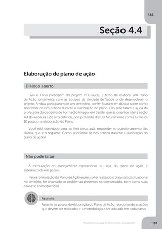 U4
185Planejamento de saúde no Sistema Único de Saúde (SUS)
Seção 4.4
Elaboração de plano de ação
Lívia e Tania participam do projeto PET-Saúde, e terão de elaborar um Plano
de Ação juntamente com as Equipes da Unidade de Saúde onde desenvolvem o
projeto. Ambas participaram de um seminário, porém ficaram em dúvida sobre como
selecionar os nós críticos durante a elaboração do plano. Elas solicitaram a ajuda da
professora da disciplina de Formação Integral em Saúde, que as orientou a ler a seção
4.4 da webaula e do livro didático, pois pretendia discutir futuramente com a turma os
10 passos na elaboração do Plano.
Você está convidado para, ao final desta aula, responder ao questionamento das
alunas, que é o seguinte: Como selecionar os nós críticos durante a elaboração do
plano de ação?
A formulação do planejamento operacional, ou seja, do plano de ação, é
sistematizada em passos.
Para a formulação do Plano de Ação é preciso ter realizado o diagnóstico situacional
no território, ter levantado os problemas presentes na comunidade, bem como suas
causas e consequências.
Diálogo aberto
Não pode faltar
Assimile
Assimile os passos da elaboração do Plano de Ação, relacionando as ações
que devem ser realizadas e a metodologia a ser adotada em cada passo.
 