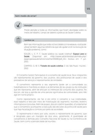 As bases da saúde coletiva
U1
17
Sem medo de errar!
Atenção!
Preste atenção a todas as informações que foram abordadas sobre os
meios de trabalho, campo de saberes e práticas da Saúde Coletiva.
Além das informações que estão no livro didático e na webaula, você pode
utilizar também algumas referências que vão ajudar você na resolução da
situação-problema, como:
SOUZA, L. E. P. F. Saúde pública ou saúde coletiva? Espaço para a
Saúde. Disponível em: <http://www.uel.br/revistas/uel/index.php/
espacoparasaude/article/viewFile/20686/pdf_53>. Acesso em: 7 jun.
2015.
CAMPOS, G. W. S. Tratado de saúde coletiva. 2. ed. São Paulo: Hucitec,
2012.
Lembre-se
O Conselho Gestor Participativo é o conselho de saúde local. Seus integrantes
são representantes do governo, dos usuários, dos profissionais de saúde e dos
prestadores de serviços e representantes de entidades.
O conselheiro representa o seu segmento (pode ser a comunidade ou
trabalhadores) e manifesta as ideias e as demandas de seu grupo ou da instituição
que ele representa, além de articular os interesses do conjunto dos usuários. Ao
discutir, ele leva a opinião de uma parcela significativa da comunidade, pois não
age em nome próprio.
Como representante, ele faz o elo entre o conselho e sua coletividade,
esse trabalho é feito por meio de mobilização do segmento, reuniões, boletins
informativos e consultas. Além de propor, discutir e definir questões, é fundamental
que o conselheiro acompanhe a execução das decisões da política de saúde para
que haja fiscalização e controle por parte da sociedade.
O representante é eleito por voto, exceto o representante do governo, que
é designado para um mandato de dois anos, geralmente. A quantidade de
conselheiros é definida pelo Conselho Nacional de Saúde ou na Conferência de
Saúde, bem como a periodicidade de reuniões.
 