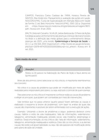 U4
191Planejamento de saúde no Sistema Único de Saúde (SUS)
Antes de discutirmos como selecionar os nós críticos, é importante relembrarmos
seu conceito.
Nó crítico é a causa do problema que pode ser modificada por meio de ações
realizadas pelos responsáveis pelo plano, ou seja, está sob o controle de quem planeja.
Para selecionar os nós críticos é importante conhecer todas as causas do problema
e eleger as principais, que podem ser combatidas por meio de intervenções.
Vale lembrar que no passo anterior (quarto passo) foram definidas as causas e
elaborado o esquema (a árvore de problemas), com base na análise de quais das
causas são importantes e possíveis de serem enfrentadas com a execução de ações.
Exemplo: Utilizando a árvore de problemas a seguir, podemos destacar como
causas, hábitos e estilo de vida inadequados: falta de informações, sedentarismo,
tabagismo, alimentação inadequada, pressão social, vida moderna, desemprego e
violência. Desta enumeração, os nós críticos são: falta de informação, sedentarismo,
tabagismo, alimentação inadequada e violência. Estes são os nós críticos, e as demais
causas não estão sob governabilidade, ou seja, não são passíveis de modificação direta
pelo plano de ação da Unidade.
CAMPOS, Francisco Carlos Cardoso de; FARIA, Horácio Pereira de;
SANTOS, Max André dos. Planejamento e avaliação das ações em saúde.
NESCON/UFMG: Curso de Especialização em Atenção Básica em Saúde
da Família. 2. ed. Belo Horizonte: Nescon/UFMG, 2010. 110 p. Disponível
em: <https://www.nescon.medicina.ufmg.br/biblioteca/imagem/3872.
pdf>. Acesso em: 8 set. 2015.
MALTA, Deborah Carvalho; SILVA JR, Jarbas Barbosa da. O Plano de Ações
Estratégicasparaoenfrentamentodasdoençascrônicasnãotransmissíveis
no Brasil e a definição das metas globais para o enfrentamento dessas
doenças até 2025: uma revisão. Epidemiologia e Serviços de Saúde, v.
22, n. 1, p. 151-164, 2013. Disponível em: <http://scielo.iec.pa.gov.br/scielo.
php?pid=S1679-49742013000100016&script=sci_arttext>. Acesso em: 8
set. 2015.
Sem medo de errar
Atenção!
Releia os 10 passos na Elaboração do Plano de Ação e fique atento ao
quinto passo.
 