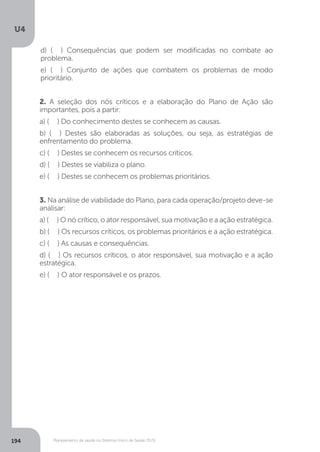 U4
194 Planejamento de saúde no Sistema Único de Saúde (SUS)
2. A seleção dos nós críticos e a elaboração do Plano de Ação são
importantes, pois a partir:
a) ( ) Do conhecimento destes se conhecem as causas.
b) ( ) Destes são elaboradas as soluções, ou seja, as estratégias de
enfrentamento do problema.
c) ( ) Destes se conhecem os recursos críticos.
d) ( ) Destes se viabiliza o plano.
e) ( ) Destes se conhecem os problemas prioritários.
3. Na análise de viabilidade do Plano, para cada operação/projeto deve-se
analisar:
a) ( ) O nó crítico, o ator responsável, sua motivação e a ação estratégica.
b) ( ) Os recursos críticos, os problemas prioritários e a ação estratégica.
c) ( ) As causas e consequências.
d) ( ) Os recursos críticos, o ator responsável, sua motivação e a ação
estratégica.
e) ( ) O ator responsável e os prazos.
d) ( ) Consequências que podem ser modificadas no combate ao
problema.
e) ( ) Conjunto de ações que combatem os problemas de modo
prioritário.
 