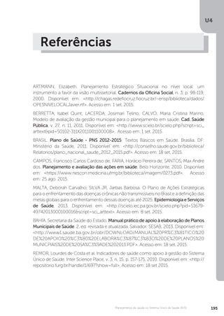 U4
195Planejamento de saúde no Sistema Único de Saúde (SUS)
Referências
ARTMANN, Elizabeth. Planejamento Estratégico Situacional no nível local: um
instrumento a favor da visão multissetorial. Cadernos da Oficina Social, n. 3, p. 98-119,
2000. Disponível em: <http://chagas.redefiocruz.fiocruz.br/~ensp/biblioteca/dados/
OPESNIVELOCALJavier.rtf>. Acesso em: 1 set. 2015.
BERRETTA, Isabel Quint; LACERDA, Josimari Telino; CALVO, Maria Cristina Marino.
Modelo de avaliação da gestão municipal para o planejamento em saúde. Cad. Saúde
Pública, v. 27, n. 11, 2011. Disponível em: <http://www.scielo.br/scielo.php?script=sci_
arttext&pid=S0102-311X2011001100008>. Acesso em: 1 set. 2015.
BRASIL. Plano de Saúde - PNS 2012-2015: Textos Básicos em Saúde. Brasília, DF:
Ministério da Saúde, 2011. Disponível em: <http://conselho.saude.gov.br/biblioteca/
Relatorios/plano_nacional_saude_2012_2015.pdf>. Acesso em: 18 set. 2015.
CAMPOS, Francisco Carlos Cardoso de; FARIA, Horácio Pereira de; SANTOS, Max André
dos. Planejamento e avaliação das ações em saúde. Belo Horizonte, 2010. Disponível
em: <https://www.nescon.medicina.ufmg.br/biblioteca/imagem/0273.pdf>. Acesso
em: 25 ago. 2015.
MALTA, Deborah Carvalho; SILVA JR, Jarbas Barbosa. O Plano de Ações Estratégicas
para o enfrentamento das doenças crônicas não transmissíveis no Brasil e a definição das
metas globais para o enfrentamento dessas doenças até 2025. EpidemiologiaeServiços
de Saúde, 2013. Disponível em: <http://scielo.iec.pa.gov.br/scielo.php?pid=S1679-
49742013000100016&script=sci_arttext>. Acesso em: 8 set. 2015.
BAHIA. Secretaria da Saúde do Estado. Manual prático de apoio à elaboração de Planos
Municipais de Saúde. 2. ed. revisada e atualizada. Salvador: SESAB, 2013. Disponível em:
<http://www1.saude.ba.gov.br/obr/DOWNLOAD/MANUAL%20PR%C3%81TICO%20
DE%20APOIO%20%C3%80%20ELABORA%C3%87%C3%83O%20DE%20PLANOS%20
MUNICPIAIS%20DE%20SA%C3%9ADE%202013.PDF>. Acesso em: 18 set. 2015.
REMOR, Lourdes de Costa et al. Indicadores de saúde como apoio à gestão do Sistema
Único de Saúde. Inter Science Place, v. 3, n, 15, p. 157-175, 2010. Disponível em: <http://
repositorio.furg.br/handle/1/697?show=full>. Acesso em: 18 set 2015.
 