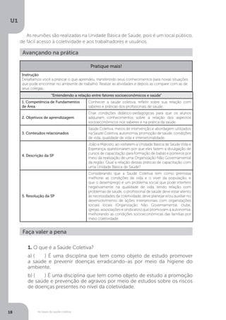 As bases da saúde coletiva
U1
18
As reuniões são realizadas na Unidade Básica de Saúde, pois é um local público,
de fácil acesso à coletividade e aos trabalhadores e usuários.
Avançando na prática
“Entendendo a relação entre fatores socioeconômicos e saúde”
1. Competência de Fundamentos
de Área
Conhecer a saúde coletiva, refletir sobre sua relação com
saberes e práticas dos profissionais de saúde.
2. Objetivos de aprendizagem
Criar condições didático-pedagógicas para que os alunos
adquiram conhecimentos sobre a relação dos aspectos
socioeconômicos nos saberes e na prática da saúde.
3. Conteúdos relacionados
Saúde Coletiva, meios de intervenção e abordagem utilizados
na Saúde Coletiva, autonomia, promoção de saúde, condições
de vida, qualidade de vida e intersetorialidade.
4. Descrição da SP
João e Marcelo, ao visitarem a Unidade Básica de Saúde Vida e
Esperança, questionaram por que eles fazem a divulgação de
cursos de capacitação para formação de babás e porteiros por
meio da realização de uma Organização Não Governamental
da região. Qual a relação dessas práticas de capacitação com
uma Unidade Básica de Saúde?
5. Resolução da SP
Considerando que a Saúde Coletiva tem como premissa
melhorar as condições de vida e o viver da população, e
que o desemprego é um problema social que pode interferir
negativamente na qualidade de vida, tendo relação com
problemas de saúde, o profissional de saúde deve estar atento
às necessidades da coletividade, deve planejar e/ou auxiliar no
desenvolvimento de ações intersetoriais com organizações
sociais locais (Organização Não Governamental, clube,
igrejas, associações e sindicatos) que promovam a autonomia,
melhorando as condições socioeconômicas das famílias por
meio coletividade.
1. O que é a Saúde Coletiva?
a) (	 ) É uma disciplina que tem como objeto de estudo promover
a saúde e prevenir doenças erradicando-as por meio da higiene do
ambiente.
b) (	 ) É uma disciplina que tem como objeto de estudo a promoção
de saúde e prevenção de agravos por meio de estudos sobre os riscos
de doenças presentes no nível da coletividade.
Faça valer a pena
Pratique mais!
Instrução
Desafiamos você a praticar o que aprendeu, transferindo seus conhecimentos para novas situações
que pode encontrar no ambiente de trabalho. Realize as atividades e depois as compare com as de
seus colegas.
 