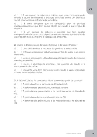 As bases da saúde coletiva
U1
19
c) (	 ) É um campo de saberes e práticas que tem como objeto de
estudo a saúde, entendendo a situação de saúde como um processo
social, relacionado à estrutura da sociedade.
d) (	 ) É uma disciplina que se caracteriza por ter práticas
multiprofissionais e que tem como objeto de estudo a prevenção da
doença.
e) (	 ) É um campo de saberes e práticas que tem caráter
multiprofissional e tem como objeto de estudo a saúde e prevenção de
agravos por meio da higiene e fiscalização ambiental.
2. Qual é a diferenciação da Saúde Coletiva e da Saúde Pública?
a) (	 ) Uma utiliza meios e recursos do governo e a outra não.
b) (	 ) Enfoque utilizado no trabalho dos agentes de saúde e ao objeto
de estudo.
c) (	 ) Meios e abordagens utilizadas nas práticas de saúde, bem como
o enfoque coletivo.
d) (	 ) Meios e abordagens utilizadas nas práticas de saúde e a
compreensão da saúde.
e) (	 ) Enquanto uma tem como objeto de estudo a saúde individual,
a outra tem a saúde coletiva.
3. A Saúde Coletiva foi construída historicamente a partir de quando?
a) (	 ) A partir da reforma sanitária na década de 60.
b) (	 ) A partir da fase preventivista, na década de 50.
c) (	 ) A partir da fase preventivista e da medicina social na década de
80.
d) (	 ) A partir da medicina social na década de 50.
e) (	 ) A partir da fase preventivista e da medicina social na década de
70.
 