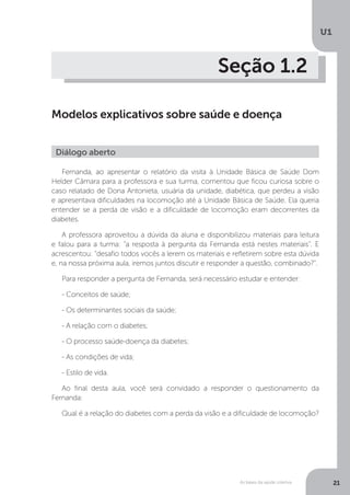 As bases da saúde coletiva
U1
21
Seção 1.2
Modelos explicativos sobre saúde e doença
Fernanda, ao apresentar o relatório da visita à Unidade Básica de Saúde Dom
Helder Câmara para a professora e sua turma, comentou que ficou curiosa sobre o
caso relatado de Dona Antonieta, usuária da unidade, diabética, que perdeu a visão
e apresentava dificuldades na locomoção até a Unidade Básica de Saúde. Ela queria
entender se a perda de visão e a dificuldade de locomoção eram decorrentes da
diabetes.
A professora aproveitou a dúvida da aluna e disponibilizou materiais para leitura
e falou para a turma: “a resposta à pergunta da Fernanda está nestes materiais”. E
acrescentou: “desafio todos vocês a lerem os materiais e refletirem sobre esta dúvida
e, na nossa próxima aula, iremos juntos discutir e responder a questão, combinado?”.
Para responder a pergunta de Fernanda, será necessário estudar e entender:
- Conceitos de saúde;
- Os determinantes sociais da saúde;
- A relação com o diabetes;
- O processo saúde-doença da diabetes;
- As condições de vida;
- Estilo de vida.
Ao final desta aula, você será convidado a responder o questionamento da
Fernanda:
Qual é a relação do diabetes com a perda da visão e a dificuldade de locomoção?
Diálogo aberto
 