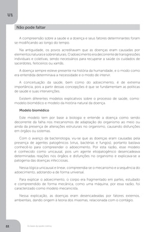 As bases da saúde coletiva
U1
22
Não pode faltar
A compreensão sobre a saúde e a doença e seus fatores determinantes foram
se modificando ao longo do tempo.
Na antiguidade, os povos acreditavam que as doenças eram causadas por
elementosnaturaisesobrenaturais.Oadoecimentoeradecorrentedetransgressões
individuais e coletivas, sendo necessários para recuperar a saúde os cuidados de
sacerdotes, feiticeiros ou xamãs.
A doença sempre esteve presente na história da humanidade, e o modo como
era entendida determinava a necessidade e o modo de intervir.
A conceituação da saúde, bem como do adoecimento, é de extrema
importância, pois a partir dessas concepções é que se fundamentam as políticas
de saúde e suas intervenções.
Existem diferentes modelos explicativos sobre o processo de saúde, como:
modelo biomédico e modelo da história natural da doença.
Modelo biomédico
Este modelo tem por base a biologia e entende a doença como sendo
decorrente da falha nos mecanismos de adaptação do organismo ao meio ou
ainda da presença de alterações estruturais no organismo, causando disfunções
em órgãos ou sistemas.
Com o avanço da bacteriologia, viu-se que as doenças eram causadas pela
presença de agentes patogênicos (vírus, bactérias e fungos), portanto bastava
conhecê-lo para compreender o adoecimento. Por esta razão, esse modelo
é conhecido como unicausal, pois um agente etiopatogênico desencadeava
determinadas reações nos órgãos e disfunções no organismo e explicava-se a
patogenia das doenças infecciosas.
Nessa lógica unicausal e linear, compreendia-se o mecanismo e a sequência do
adoecimento, adotando-a de forma universal.
Para explicar o adoecimento, o corpo era fragmentado em partes, estudado
e compreendido de forma mecânica, como uma máquina; por essa razão, foi
caracterizado como modelo mecanicista.
Nessa explicação, as doenças eram desencadeadas por fatores externos,
ambientais, dando origem à teoria dos miasmas, relacionada com o contágio.
 