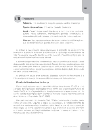 As bases da saúde coletiva
U1
23
Patogenia – É o modo como o agente causador agride o organismo.
Agente etiopatogênico – É o agente causador da doença.
Xamã – Sacerdote ou sacerdotisa do xamanismo que entra em transe
durante rituais xamânicos, manifestando poderes sobrenaturais e
invocando espíritos da natureza, chamando-os a si e incorporando-os.
Miasma – São os gases resultantes da decomposição de matéria orgânica
que produziam doenças quando absorvidos pelos seres vivos.
Vocabulário
As críticas a esse modelo estão relacionadas à aplicação do conhecimento
biomédico, aos valores atribuídos à normalidade e à patologia nos fenômenos da
vida. Para superar essa visão dicotômica entre “normal” e “patológico”, foi criado na
época o conceito de normatividade da vida.
A epidemiologia tradicional fundamentada na visão biomédica analisava a saúde
da população pela presença ou ausência de fatores de risco, sendo explicada por
meio das correlações entre as observações da clínica médica e dos fenômenos
epidemiológicos relativos à organização social e política da sociedade, decorrendo
daí fortes críticas ao método.
As práticas em saúde eram curativas, baseadas numa visão mecanicista, e a
intervenção no ambiente tinha como objetivo o controle das epidemias.
Modelo da história natural da doença
Com o surgimento no mundo da saúde coletiva, entre os anos 50 e 70, e com
a criação da Organização das Nações Unidas (ONU) e da Organização Mundial de
Saúde (OMS), após a Segunda Guerra Mundial adotou-se o seguinte conceito de
saúde: "estado de completo bem-estar físico, mental e social e não mera ausência
de moléstia ou enfermidade” (WHO, 1948).
O modelo elaborado por Leavell e Clark (1976) é multicausal e entende a saúde
como um processo. Segundo a lógica da causalidade, o restabelecimento da
normalidade fundamenta-se numa visão positiva da saúde, que valoriza a prevenção
de doenças. De forma a adotar intervenções que promovam a saúde e previnam
as doenças, em uma abordagem individual e coletiva, considera as doenças como
transmissíveis e não transmissíveis.
 