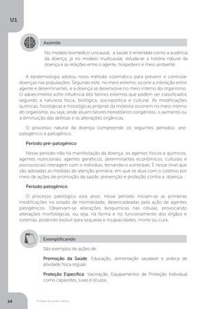 As bases da saúde coletiva
U1
24
Assimile
No modelo biomédico unicausal, a saúde é entendida como a ausência
da doença, já no modelo multicausal, estuda-se a história natural da
doença e as relações entre o agente, hospedeiro e meio ambiente.
A epidemiologia adotou novo método sistemático para prevenir e controlar
doenças nas populações. Segundo este, no meio externo, ocorre a interação entre
agente e determinantes, e a doença se desenvolve no meio interno do organismo.
O adoecimento sofre influência dos fatores externos que podem ser classificados
segundo a natureza física, biológica, sociopolítica e cultural. As modificações
químicas, fisiológicas e histológicas próprias da moléstia ocorrem no meio interno
do organismo, ou seja, onde atuam fatores hereditários congênitos, o aumento ou
a diminuição das defesas e as alterações orgânicas.
O processo natural da doença compreende os seguintes períodos: pré-
patogênico e patogênico.
Período pré-patogênico
Nesse período não há manifestação da doença, os agentes físicos e químicos,
agentes nutricionais, agentes genéticos, determinantes econômicos, culturais e
psicossociais interagem com o indivíduo, tornando-o vulnerável. É nesse nível que
são adotadas as medidas de atenção primária, em que se atua com o coletivo por
meio de ações de promoção da saúde, prevenção e proteção contra a doença.
Período patogênico
O processo patológico está ativo, nesse período iniciam-se as primeiras
modificações no estado de normalidade, desencadeadas pela ação de agentes
patogênicos. Observam-se alterações bioquímicas nas células, provocando
alterações morfológicas, ou seja, na forma e no funcionamento dos órgãos e
sistemas, podendo evoluir para sequelas e incapacidades, morte ou cura.
Exemplificando
São exemplos de ações de:
Promoção da Saúde: Educação, alimentação saudável e prática de
atividade física regular.
Proteção Específica: Vacinação, Equipamentos de Proteção Individual
como capacetes, luvas e óculos.
 