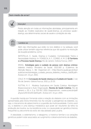 As bases da saúde coletiva
U1
28
Sem medo de errar!
Atenção!
Preste atenção em todas as informações abordadas, principalmente em
relação ao modelo explicativo de saúde-doença, ao processo saúde–
doença, aos determinantes sociais de saúde e condições de vida.
Além das informações que estão no livro didático e na webaula, você
pode utilizar também algumas referências que vão ajudá-lo na resolução
da situação-problema, como:
BATISTELLA, C. Saúde, Doença e Cuidados: Complexidade Teória e
Necessidade Histórica. In: FONSECA, A. F.; CORBO, A. M. D. O Território
e o Processo Saúde Doença. Rio de Janeiro: Editora Fiocruz, 2007.
BRASIL. Estratégias para o cuidado da pessoa com doença crônica:
diabetes mellitus: Ministério da Saúde, 2013.160 p. (Cadernos de
Atenção Básica, n. 36): Disponível em: <http://bvsms.saude.gov.br/bvs/
publicacoes/estrategias_cuidado_pessoa_diabetes_mellitus_cab36.pdf>.
Acesso em: 15 jun. 2015.
CRUZ, M. M. Concepção de Saúde-doença e o Cuidado em Saúde. 2. ed.
Rio de Janeiro: Editora Fiocruz, 2011. p. 21-33.
PUTTINI, R. F. Modelos Explicativos em Saúde Coletiva: Abordagem
Biopsicossocial e Auto Organização. Revista de Saúde Coletiva, Rio de
Janeiro, v. 20, n. 3, p. 753-767, 2010. Disponível em: <www.scielo.br/pdf/
physis/v20n3/v20n3a04.pdf>. Acesso em: 15 jun. 2015.
Lembre-se
A questão trazida por Fernanda sobre a relação do diabetes com as limitações
apresentadas pela Dona Antonieta nos fez estudar a patogênese da diabetes, ou
seja, o mecanismo de adoecimento e a questão da multicausalidade. Como você
viu, a diabetes é uma doença metabólica que pode ser resultante da falha na
produção da insulina, ou na resistência a ela, e a causa pode ser genética (menos
frequente) ou decorrente do estilo de vida adotado pela usuária.
A obesidade, o sedentarismo, o tabagismo, o histórico familiar e as variações
genéticas podem estar associados ao surgimento e desenvolvimento da diabetes.
 