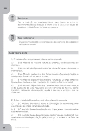 As bases da saúde coletiva
U1
30
Para a resolução da situação-problema você deverá ler sobre os
determinantes sociais de saúde e refletir sobre a situação de saúde do
usuário da Unidade Básica de Saúde apresentada.
Lembre-se
Faça você mesmo
Quais informações são necessárias para o planejamento de cuidados de
saúde desse usuário?
1. Podemos afirmar que o conceito de saúde adotado:
a) (	 ) No modelo da História Natural da Doença, é o de ausência de
doenças.
b) (	 ) No modelo dos Determinantes Sociais de Saúde, é o de ausência
de doenças.
c) (	 ) No Modelo explicativo dos Determinantes Sociais de Saúde, a
saúde é resultante dos aspectos sociais.
d) (	 ) No modelo explicativo da História Natural da Doença e Modelo
Biomédico, é o bem-estar, resultante do equilíbrio físico e mental.
e) (	 ) No Modelo explicativo dos Determinantes Sociais de Saúde, é
o de qualidade de vida, resultante de um conjunto de fatores, como
trabalho, habitação, alimentação, renda e acesso a serviços, que se
associam.
2. Sobre o Modelo Biomédico, assinale a alternativa correta.
a) (	 ) O Modelo Biomédico adota a concepção de saúde enquanto
ausência de doenças e multicausalidade.
b) (	 ) O Modelo Biomédico classifica as doenças em transmissíveis e
não transmissíveis.
c) (	 ) O Modelo Biomédico utilizava a epidemiologia tradicional, que
analisava a saúde da população pela presença ou ausência de fator de
risco.
Faça valer a pena
 