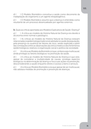 As bases da saúde coletiva
U1
31
d) (	 ) O Modelo Biomédico conceitua a saúde como decorrente da
inadaptação do organismo a um agente etiopatogênico.
e) (	 ) O Modelo Biomédico assume que a doença é entendida como
resultante de um processo desencadeado por agentes externos.
3. QuaisascríticasapontadasaosModelosExplicativosdeSaúde-Doença?
a) (	 ) A crítica ao modelo da História Natural da Doença era devido à
dicotomia entre normal e patológico.
b) (	 ) As críticas ao modelo da História Natural da Doença estavam
relacionadas à epidemiologia tradicional adotada na saúde da população,
pela presença ou ausência de fatores de risco, sendo explicada a partir
das correlações entre as observações da clínica médica e dos fenômenos
epidemiológicos relativos à organização social e política da sociedade.
c) (	 )AcríticaaoModelodaBiomédicoéque,emborasejamulticausal,
ainda privilegia os fatores biológicos na promoção da saúde.
d) (	 ) A crítica ao modelo de História Natural da Doença é que este,
apesar de considerar a multiplicidade de causas, privilegia aspectos
biológicos na determinação da doença e foca suas ações na prevenção,
desconsiderando a saúde enquanto direito e acesso a bens e serviços.
e) (	 ) A crítica ao Modelo Biomédico era que apesar de ser multicausal,
não adotava medidas de promoção e prevenção de doenças.
 