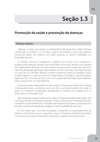 As bases da saúde coletiva
U1
33
Seção 1.3
Promoção de saúde e prevenção de doenças
Gabriela e Carolina, ao visitarem a Unidade Básica de Saúde Dom Helder Câmara,
conheceram Sr. Antônio e Sr. Zé Maria, usuários da Unidade e alunos da Academia
Carioca de Saúde. Elas relataram ter ficado surpresas ao verem a habilidade e a
disposição dos dois.
Sr. Antônio, 73 anos, é hipertenso e diabético há 8 anos e há 3 frequenta a
academia três vezes por semana e faz caminhada uma vez por semana com a equipe
da Unidade Básica de Saúde. Ele é bem falante e disse que antes, apesar de mais novo,
não tinha disposição para nada, ficava deitado no sofá o dia todo, mas hoje não para
em casa. Ele e Sr. Zé Maria, 68 anos, também hipertenso, fazem as atividades juntos,
e depois ajudam a cuidar da horta da Unidade Básica de Saúde e, quando possível,
jogam dominó. Uma vez por mês, junto com a equipe de caminhada, fazem passeios,
trilhas, cada vez em um lugar diferente.
As alunas ficaram interessadas em saber sobre o Programa da Academia de Saúde
e perguntaram para a professora como era feito o acompanhamento de saúde. E
ainda, se a melhora na disposição relatada pelo Sr. Antonio tinha relação com os
efeitos físicos da atividade física.
Para responder à pergunta das alunas sobre o Programa Academia de Saúde, será
necessário estudar a Promoção de Saúde, a Política Nacional de Promoção da Saúde,
os benefícios da atividade física, o Programa de Academia de Saúde e sua relação com
as ações e práticas de saúde para assegurar melhor qualidade de vida hoje.
Ao final desta aula, você será convidado a responder os questionamentos da
Gabriela e da Carolina, que é o seguinte: o que é o Programa Academia de Saúde?
Como funciona e quais os benefícios individuais e coletivos que ele promove?
Diálogo aberto
 