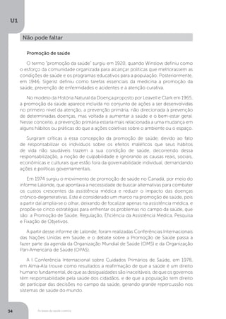 As bases da saúde coletiva
U1
34
Não pode faltar
Promoção de saúde
O termo “promoção da saúde” surgiu em 1920, quando Winslow definiu como
o esforço da comunidade organizada para alcançar políticas que melhorassem as
condições de saúde e os programas educativos para a população. Posteriormente,
em 1946, Sigerist definiu como tarefas essenciais da medicina a promoção da
saúde, prevenção de enfermidades e acidentes e a atenção curativa.
No modelo da História Natural da Doença proposto por Leavell e Clark em 1965,
a promoção da saúde aparece incluída no conjunto de ações a ser desenvolvidas
no primeiro nível da atenção, a prevenção primária, não direcionada à prevenção
de determinadas doenças, mas voltada a aumentar a saúde e o bem-estar geral.
Nesse conceito, a prevenção primária estaria mais relacionada a uma mudança em
alguns hábitos ou práticas do que a ações coletivas sobre o ambiente ou o espaço.
Surgiram críticas a essa concepção da promoção de saúde, devido ao fato
de responsabilizar os indivíduos sobre os efeitos maléficos que seus hábitos
de vida não saudáveis trazem a sua condição de saúde, decorrendo dessa
responsabilização, a noção de culpabilidade e ignorando as causas reais, sociais,
econômicas e culturais que estão fora da governabilidade individual, demandando
ações e políticas governamentais.
Em 1974 surgiu o movimento de promoção de saúde no Canadá, por meio do
informe Lalonde, que apontava a necessidade de buscar alternativas para combater
os custos crescentes da assistência médica e reduzir o impacto das doenças
crônico-degenerativas. Este é considerado um marco na promoção de saúde, pois
a partir daí amplia-se o olhar, deixando de focalizar apenas na assistência médica, e
propõe-se cinco estratégias para enfrentar os problemas no campo da saúde, que
são: a Promoção de Saúde, Regulação, Eficiência da Assistência Médica, Pesquisa
e Fixação de Objetivos.
A partir desse informe de Lalonde, foram realizadas Conferências Internacionais
das Nações Unidas em Saúde, e o debate sobre a Promoção de Saúde passa a
fazer parte da agenda da Organização Mundial de Saúde (OMS) e da Organização
Pan-Americana de Saúde (OPAS).
A I Conferência Internacional sobre Cuidados Primários de Saúde, em 1978,
em Alma-Ata trouxe como resultados a reafirmação de que a saúde é um direito
humano fundamental, de que as desigualdades são inaceitáveis, de que os governos
têm responsabilidade pela saúde dos cidadãos, e de que a população tem direito
de participar das decisões no campo da saúde, gerando grande repercussão nos
sistemas de saúde do mundo.
 