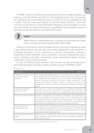 As bases da saúde coletiva
U1
35
Em 1986, ocorreu a I Conferência Internacional sobre Promoção da Saúde, que
originou a Carta de Ottawa, que definiu a “promoção da saúde como um processo
de capacitação da comunidade para atuar na melhoria de sua qualidade de vida
e saúde, incluindo maior participação no controle desse processo”. Com esse
conceito, há um reforço à responsabilidade individual e da comunidade, uma vez
que a promoção da saúde visa assegurar a igualdade de oportunidades e permitir
que todas as pessoas realizem seu potencial de saúde.
Reflita sobre as modificações que o conceito de Promoção de Saúde
sofreu ao longo da história nos anos 1920, 1946 e 1986.
Reflita
Podemos afirmar que a Carta de Ottawa reforça o conceito ampliado de saúde
e seus determinantes para além do setor saúde, englobando conjuntamente as
condições biológicas, sociais, econômicas, culturais, educacionais, políticas e
ambientais. Ficaram definidos como condições e recursos fundamentais para a
saúde: habitação, educação, alimentação, renda, ecossistema estável, recursos
sustentáveis, justiça social e equidade.
A Carta de Ottawa propôs, também, cinco campos de ação principais para a
Promoção da Saúde, que estão citadas no quadro a seguir (DEMARZO, 2011):
Fonte: Reorganização dos Sistemas de Saúde (DEMARZO, 2011, p. 15).
Cinco campos de ação para a promoção da saúde (Carta de Ottawa, 1986)
Elaboração e implementação
de políticas públicas
saudáveis
Minimização das desigualdades por meio de ações sobre os determinantes
dos problemas de saúde (equidade). As políticas públicas saudáveis podem
ser estabelecidas por qualquer setor da sociedade (intersetorialidade) e
devem demonstrar potencial para produzir saúde socialmente. Como
exemplos de políticas saudáveis citamos o Estatudo da Criança e do
Adolescente e a Política Nacional de Promoção da Saúde do Ministério da
Saúde.
Criação de ambientes
favoraveis à saúde
Uma vez que a saúde é reconhecida como socialmente produzida nos
diferentes espaços de convivência, é fundamental que as escolas, os
municípios, os locais de trabalho e de habilitação sejam ambientes saudáveis.
Reforço de ação comunitária Engloba a participação social (Estado e sociedade civil) na elaboração e
controle das ações de Promoção da Saúde e visa ao empoderamento da
comunidade. Preza pelo fortalecimento das organizações comunitárias, pela
redistribuição de recursos, pelo acesso a informações e pela capacitação
dos setores marginalizados do processo de tomada de decisões.
Desenvolvimento de
habilidades pessoais
Viabilizado por meio de estratégias educativas, são programas de formação
e atualização que capacitam os indivíduos a participar, criar ambientes de
apoio à Promoção da Saúde e desenvolver habilidades pessoais relacionadas
à adoção de estilos de vida saudáveis.
Reorientação do sistema de
saúde
Esforços para a ampliação de acesso, para a efetivação da equidade e
para a adoção de ações preventivas por meio da moderna abordagem da
Promoção da Saúde.
Quadro 1.2 |
 