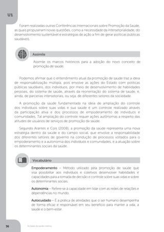 As bases da saúde coletiva
U1
36
Foram realizadas outras Conferências Internacionais sobre Promoção da Saúde,
as quais propuseram novas questões, como a necessidade da intersetorialidade, do
desenvolvimento sustentável e estratégias de ação a fim de gerar políticas públicas
saudáveis.
Assimile
Assimile os marcos históricos para a adoção do novo conceito de
promoção de saúde.
Podemos afirmar que o entendimento atual da promoção de saúde traz a ideia
de responsabilização múltipla, pois envolve as ações do Estado com políticas
públicas saudáveis, dos indivíduos, por meio de desenvolvimento de habilidades
pessoais, do sistema de saúde, através da reorientação do sistema de saúde, e,
ainda, de parcerias intersetoriais, ou seja, de diferentes setores da sociedade.
A promoção da saúde fundamentada na ideia de ampliação do controle
dos indivíduos sobre suas vidas e sua saúde é um controle realizado através
da participação ativa e dos processos de empoderamento de indivíduos e
comunidades. Tal ampliação do controle requer ações autônomas a respeito das
atitudes de usuários de serviços de promoção da saúde.
Segundo Arantes e Cols (2008), a promoção da saúde representa uma nova
estratégia dentro da saúde e do campo social, que envolve a responsabilidade
dos diferentes setores de governo na condução de processos voltados para o
empoderamento e a autonomia dos indivíduos e comunidades, e a atuação sobre
os determinantes sociais da saúde.
Empoderamento – Método utilizado pela promoção de saúde que
visa possibilitar aos indivíduos e coletivos desenvolver habilidades e
capacidades para a tomada de decisão e controle sobre suas vidas e sobre
os determinantes sociais.
Autonomia – Refere-se à capacidade em lidar com as redes de relações e
dependências no mundo.
Autocuidado – É a prática de atividades que o ser humano desempenha
de forma eficaz e responsável em seu benefício para manter a vida, a
saúde e o bem-estar.
Vocabulário
 