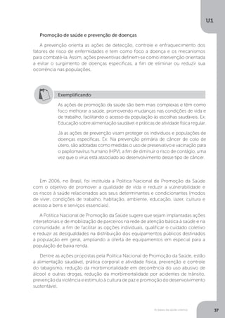 As bases da saúde coletiva
U1
37
Promoção de saúde e prevenção de doenças
A prevenção orienta as ações de detecção, controle e enfraquecimento dos
fatores de risco de enfermidades e tem como foco a doença e os mecanismos
para combatê-la. Assim, ações preventivas definem-se como intervenção orientada
a evitar o surgimento de doenças específicas, a fim de eliminar ou reduzir sua
ocorrência nas populações.
Exemplificando
As ações de promoção da saúde são bem mais complexas e têm como
foco melhorar a saúde, promovendo mudanças nas condições de vida e
de trabalho, facilitando o acesso da população às escolhas saudáveis. Ex:
Educação sobre alimentação saudável e práticas de atividade física regular.
Já as ações de prevenção visam proteger os indivíduos e populações de
doenças específicas. Ex: Na prevenção primária de câncer de colo de
útero, são adotadas como medidas o uso de preservativo e vacinação para
o papilomavírus humano (HPV), a fim de diminuir o risco de contágio, uma
vez que o vírus está associado ao desenvolvimento desse tipo de câncer.
Em 2006, no Brasil, foi instituída a Política Nacional de Promoção da Saúde
com o objetivo de promover a qualidade de vida e reduzir a vulnerabilidade e
os riscos à saúde relacionados aos seus determinantes e condicionantes (modos
de viver, condições de trabalho, habitação, ambiente, educação, lazer, cultura e
acesso a bens e serviços essenciais).
A Política Nacional de Promoção da Saúde sugere que sejam implantadas ações
intersetoriais e de mobilização de parceiros na rede de atenção básica à saúde e na
comunidade, a fim de facilitar as opções individuais, qualificar o cuidado coletivo
e reduzir as desigualdades na distribuição dos equipamentos públicos destinados
à população em geral, ampliando a oferta de equipamentos em especial para a
população de baixa renda.
Dentre as ações propostas pela Política Nacional de Promoção da Saúde, estão
a alimentação saudável, prática corporal e atividade física, prevenção e controle
do tabagismo, redução da morbimortalidade em decorrência do uso abusivo de
álcool e outras drogas, redução da morbimortalidade por acidentes de trânsito,
prevenção da violência e estímulo à cultura de paz e promoção do desenvolvimento
sustentável.
 