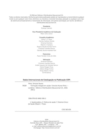 Dados Internacionais de Catalogação na Publicação (CIP)
Pinto, Simone Nunes
	 ISBN 978-85-8482-348-2
	 1. Saúde pública. 2. Política de saúde. 3. Sistema Único
	 CDD 363.109
Londrina : Editora e Distribuidora Educacional S.A., 2016.
200 p.
P659f Formação integral em saúde / Simone Nunes Pinto. –
© 2016 por Editora e Distribuidora Educacional S.A.
Todos os direitos reservados. Nenhuma parte desta publicação poderá ser reproduzida ou transmitida de qualquer
modo ou por qualquer outro meio, eletrônico ou mecânico, incluindo fotocópia, gravação ou qualquer outro tipo
de sistema de armazenamento e transmissão de informação, sem prévia autorização, por escrito, da Editora e
Distribuidora Educacional S.A.
Presidente
Rodrigo Galindo
Vice-Presidente Acadêmico de Graduação
Mário Ghio Júnior
Conselho Acadêmico
Dieter S. S. Paiva
Camila Cardoso Rotella
Emanuel Santana
Alberto S. Santana
Regina Cláudia da Silva Fiorin
Cristiane Lisandra Danna
Danielly Nunes Andrade Noé
Parecerista
Paulo Heraldo Costa do Valle
Editoração
Emanuel Santana
Cristiane Lisandra Danna
André Augusto de Andrade Ramos
Daniel Roggeri Rosa
Adilson Braga Fontes
Diogo Ribeiro Garcia
eGTB Editora
2016
Editora e Distribuidora Educacional S.A.
Avenida Paris, 675 – Parque Residencial João Piza
CEP: 86041-100 — Londrina — PR
e-mail: editora.educacional@kroton.com.br
Homepage: http://www.kroton.com.br/
de Saúde (Brasil). I. Título.
 
