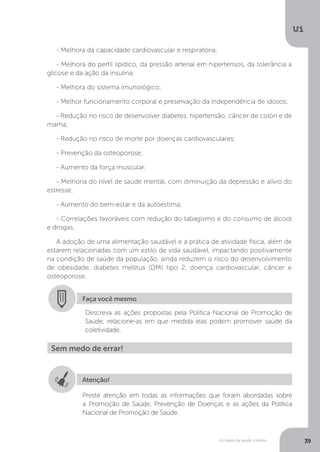 As bases da saúde coletiva
U1
39
- Melhora da capacidade cardiovascular e respiratória;
- Melhora do perfil lipídico, da pressão arterial em hipertensos, da tolerância a
glicose e da ação da insulina;
- Melhora do sistema imunológico;
- Melhor funcionamento corporal e preservação da independência de idosos;
- Redução no risco de desenvolver diabetes, hipertensão, câncer de colón e de
mama;
- Redução no risco de morte por doenças cardiovasculares;
- Prevenção da osteoporose;
- Aumento da força muscular;
- Melhoria do nível de saúde mental, com diminuição da depressão e alívio do
estresse;
- Aumento do bem-estar e da autoestima;
- Correlações favoráveis com redução do tabagismo e do consumo de álcool
e drogas.
A adoção de uma alimentação saudável e a prática de atividade física, além de
estarem relacionadas com um estilo de vida saudável, impactando positivamente
na condição de saúde da população, ainda reduzem o risco do desenvolvimento
de obesidade, diabetes mellitus (DM) tipo 2, doença cardiovascular, câncer e
osteoporose.
Faça você mesmo
Descreva as ações propostas pela Política Nacional de Promoção de
Saúde, relacione-as em que medida elas podem promover saúde da
coletividade.
Sem medo de errar!
Atenção!
Preste atenção em todas as informações que foram abordadas sobre
a Promoção de Saúde, Prevenção de Doenças e as ações da Política
Nacional de Promoção de Saúde.
 