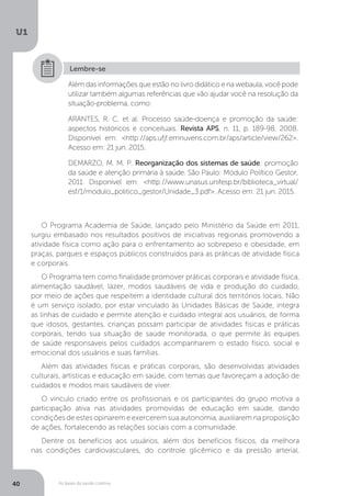 As bases da saúde coletiva
U1
40
Além das informações que estão no livro didático e na webaula, você pode
utilizar também algumas referências que vão ajudar você na resolução da
situação-problema, como:
ARANTES, R. C. et al. Processo saúde-doença e promoção da saúde:
aspectos históricos e conceituais. Revista APS, n. 11, p. 189-98, 2008.
Disponível em: <http://aps.ufjf.emnuvens.com.br/aps/article/view/262>.
Acesso em: 21 jun. 2015.
DEMARZO, M. M. P. Reorganização dos sistemas de saúde: promoção
da saúde e atenção primária à saúde. São Paulo: Módulo Político Gestor,
2011. Disponível em: <http://www.unasus.unifesp.br/biblioteca_virtual/
esf/1/modulo_politico_gestor/Unidade_3.pdf>. Acesso em: 21 jun. 2015.
Lembre-se
O Programa Academia de Saúde, lançado pelo Ministério da Saúde em 2011,
surgiu embasado nos resultados positivos de iniciativas regionais promovendo a
atividade física como ação para o enfrentamento ao sobrepeso e obesidade, em
praças, parques e espaços públicos construídos para as práticas de atividade física
e corporais.
O Programa tem como finalidade promover práticas corporais e atividade física,
alimentação saudável, lazer, modos saudáveis de vida e produção do cuidado,
por meio de ações que respeitem a identidade cultural dos territórios locais. Não
é um serviço isolado, por estar vinculado às Unidades Básicas de Saúde, integra
as linhas de cuidado e permite atenção e cuidado integral aos usuários, de forma
que idosos, gestantes, crianças possam participar de atividades físicas e práticas
corporais, tendo sua situação de saúde monitorada, o que permite às equipes
de saúde responsáveis pelos cuidados acompanharem o estado físico, social e
emocional dos usuários e suas famílias.
Além das atividades físicas e práticas corporais, são desenvolvidas atividades
culturais, artísticas e educação em saúde, com temas que favoreçam a adoção de
cuidados e modos mais saudáveis de viver.
O vínculo criado entre os profissionais e os participantes do grupo motiva a
participação ativa nas atividades promovidas de educação em saúde, dando
condições de estes opinarem e exercerem sua autonomia, auxiliarem na proposição
de ações, fortalecendo as relações sociais com a comunidade.
Dentre os benefícios aos usuários, além dos benefícios físicos, da melhora
nas condições cardiovasculares, do controle glicêmico e da pressão arterial,
 