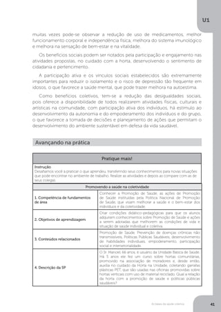 As bases da saúde coletiva
U1
41
muitas vezes pode-se observar a redução de uso de medicamentos, melhor
funcionamento corporal e independência física, melhora do sistema imunológico
e melhora na sensação de bem-estar e na vitalidade.
Os benefícios sociais podem ser notados pela participação e engajamento nas
atividades propostas, no cuidado com a horta, desenvolvendo o sentimento de
cidadania e pertencimento.
A participação ativa e os vínculos sociais estabelecidos são extremamente
importantes para reduzir o isolamento e o risco de depressão tão frequente em
idosos, o que favorece a saúde mental, que pode trazer melhora na autoestima.
Como benefícios coletivos, tem-se a redução das desigualdades sociais,
pois oferece a disponibilidade de todos realizarem atividades físicas, culturais e
artísticas na comunidade, com participação ativa dos indivíduos, há estímulo ao
desenvolvimento da autonomia e do empoderamento dos indivíduos e do grupo,
o que favorece a tomada de decisões e planejamento de ações que permitam o
desenvolvimento do ambiente sustentável em defesa da vida saudável.
Avançando na prática
Promovendo a saúde na coletividade
1. Competência de fundamentos
de área
Conhecer a Promoção de Saúde, as ações de Promoção
de Saúde instituídas pela Política Nacional de Promoção
de Saúde, que visam melhorar a saúde e o bem-estar dos
indivíduos e da coletividade.
2. Objetivos de aprendizagem
Criar condições didático-pedagógicas para que os alunos
adquiram conhecimentos sobre Promoção de Saúde e ações
a serem adotadas que melhorem as condições de vida e
situação de saúde individual e coletiva.
3. Conteúdos relacionados
Promoção de Saúde, Prevenção de doenças crônicas não
transmissíveis, Políticas Públicas Saudáveis, desenvolvimento
de habilidades individuais, empoderamento, participação
social e intersetorialidade.
4. Descrição da SP
O Sr. Manoel, 66 anos, é usuário da Unidade Básica de Saúde.
Há 5 anos ele fez um curso sobre hortas comunitárias,
promovido na associação de moradores e, desde então,
auxilia no cuidado da Horta na Unidade, coletando garrafas
plásticas PET, que são usadas nas oficinas promovidas sobre
hortas verticais com uso de material reciclado. Qual a relação
da horta com a promoção de saúde e políticas públicas
saudáveis?
Pratique mais!
Instrução
Desafiamos você a praticar o que aprendeu, transferindo seus conhecimentos para novas situações
que pode encontrar no ambiente de trabalho. Realize as atividades e depois as compare com as de
seus colegas.
 