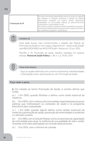 As bases da saúde coletiva
U1
42
Você pode buscar mais conhecimentos a respeito das Práticas de
Promoção de Saúde no link a seguir, disponível em: <www.scielo.br/pdf/
rsp/v48n1/0034-8910-rsp-48-01-0076.pdf>. Acesso em: 21 jun. 2015.
MOURA, S. M. Promoção da saúde: desafios revelados em práticas
exitosas. Revista de Saúde Pública, v. 48, n. 1, p. 76-85, 2014.
Lembre-se
Faça você mesmo
Faça um quadro definindo com os termos Autonomia, Intersetorialidade,
e Participação social, relacionando-os com Promoção de Saúde.
1. Em relação ao termo Promoção de Saúde, é correto afirmar que
surgiu:
a) ( ) Em 1920, quando Winslow o definiu como tarefa essencial da
medicina.
b) ( ) Em 1920, com o esforço da comunidade organizada para alcançar
políticas que melhorassem as condições de saúde e os programas
educativos para a população.
c) ( ) Em 1920, quando Sigerist definiu como tarefas essenciais da
medicina a promoção da saúde, prevenção de enfermidades e acidentes
e a atenção curativa.
d) ( ) Em1965,comaCartadeOttawa,comoumprocessodecapacitação
da comunidade para atuar na melhoria de sua qualidade de vida e saúde,
incluindo uma maior participação no controle desse processo.
e) ( ) Em 1974, com o Informe de Lalonde.
Faça valer a pena
5. Resolução da SP
A horta comunitária disponibiliza meios de acesso à ingestão
de verduras e hortaliças, facilitando a adoção de hábitos
alimentares saudáveis. Ao mesmo tempo, desenvolve
habilidades na comunidade relativas ao desenvolvimento
sustentável e à participação social.
As políticas públicas saudáveis devem possibilitar educação e
meios para viabilizar práticas que permitam o desenvolvimento
de ambientes saudáveis e sustentáveis.
 