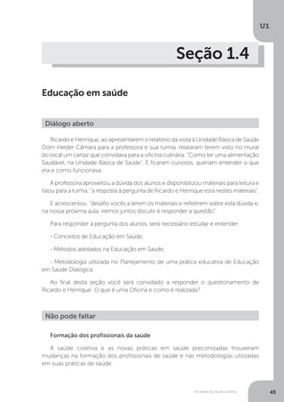 As bases da saúde coletiva
U1
45
Seção 1.4
Educação em saúde
Ricardo e Henrique, ao apresentarem o relatório da visita à Unidade Básica de Saúde
Dom Helder Câmara para a professora e sua turma, relataram terem visto no mural
do local um cartaz que convidava para a oficina culinária: “Como ter uma alimentação
Saudável, na Unidade Básica de Saúde”. E ficaram curiosos, queriam entender o que
era e como funcionava.
A professora aproveitou a dúvida dos alunos e disponibilizou materiais para leitura e
falou para a turma: “a resposta à pergunta de Ricardo e Henrique está nestes materiais”.
E acrescentou: “desafio vocês a lerem os materiais e refletirem sobre esta dúvida e,
na nossa próxima aula, iremos juntos discutir e responder a questão”.
Para responder à pergunta dos alunos, será necessário estudar e entender:
- Conceitos de Educação em Saúde;
- Métodos adotados na Educação em Saúde;
- Metodologia utilizada no Planejamento de uma prática educativa de Educação
em Saúde Dialógica.
Ao final desta seção você será convidado a responder o questionamento de
Ricardo e Henrique: O que é uma Oficina e como é realizada?
Diálogo aberto
Não pode faltar
Formação dos profissionais da saúde
A saúde coletiva e as novas práticas em saúde preconizadas trouxeram
mudanças na formação dos profissionais de saúde e nas metodologias utilizadas
em suas práticas de saúde.
 
