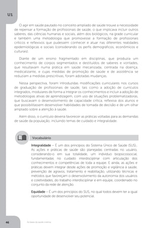 As bases da saúde coletiva
U1
46
O agir em saúde pautado no conceito ampliado de saúde trouxe a necessidade
de repensar a formação de profissionais de saúde, o que implicava incluir outros
saberes, das ciências humanas e sociais, além dos biológicos, na grade curricular
e também uma metodologia que promovesse a formação de profissionais
críticos e reflexivos que pudessem conhecer e atuar nas diferentes realidades
epidemiológicas e sociais (considerando os perfis demográficos, econômicos e
culturais).
Diante de um ensino fragmentado em disciplinas, que produzia um
conhecimento de corpos segmentados e destituídos de saberes e vontades,
que resultavam numa prática em saúde mecanizada, centrada na doença,
medicalizante, e cujas medidas de promoção de saúde e de assistência se
reduziam a medidas prescritivas, foram adotadas mudanças.
Nessa perspectiva, foram introduzidas modificações curriculares nos cursos
de graduação de profissionais de saúde, tais como a adoção de currículos
integrados, modulares de forma a integrar os conhecimentos e incluir a adoção de
metodologias ativas de aprendizagem, com uso de situações problematizadoras,
que buscavam o desenvolvimento de capacidade crítica, reflexiva dos alunos e
que possibilitassem desenvolver habilidades de tomada de decisão e de um olhar
ampliado sobre a atenção à saúde.
Além disso, o currículo deveria favorecer as práticas voltadas para as demandas
de saúde da população, incluindo temas de cuidado e integralidade.
Integralidade – É um dos princípios do Sistema Único de Saúde (SUS)..
As ações e práticas de saúde são planejadas centradas no usuário,
considerando-o em sua totalidade, um indivíduo biopsicossocial,
fundamentadas no cuidado interdisciplinar com articulação dos
conhecimentos e competências de toda a equipe. E ainda, as ações e
práticas devem integrar desde ações de promoção e vigilância à saúde,
prevenção de agravos, tratamento e reabilitação, utilizando técnicas e
métodos que favoreçam o desenvolvimento da autonomia dos usuários
e coletividades, do trabalho interdisciplinar e em equipe, coordenado no
conjunto da rede de atenção.
Equidade – É um dos princípios do SUS, no qual todos devem ter a igual
oportunidade de desenvolver seu potencial.
Vocabulário
 