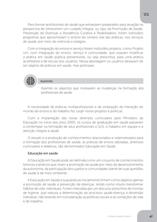 As bases da saúde coletiva
U1
47
Para formar profissionais de saúde que estivessem preparados para atuação na
perspectiva de oferecerem um cuidado integral, ou seja, da Promoção de Saúde,
Prevenção de Doenças a Assistência Curativa e Reabilitadora, foram instituídos
programas que aproximavam o ensino do cenário real das práticas, nos serviços
de saúde, por meio de vivências e estágios.
Com a integração do ensino e serviço foram instituídos projetos, como Projeto
Uni, com integração do ensino, serviço e comunidade, que visavam modificar
a prática em saúde pública preventivista, ou seja prescritiva, para uma prática
acolhedora e de escuta dos usuários. Nessa abordagem os usuários deixavam de
ser objetos de práticas em saúde, mas partícipes.
Assimile
Assimile os aspectos que motivaram as mudanças na formação dos
profissionais de saúde.
A necessidade de práticas multiprofissionais e de ampliação da interação do
mundo do ensino e do trabalho fez surgir novos projetos e políticas.
Com a implantação das novas diretrizes curriculares pelo Ministério da
Educação no início dos anos 2000, os cursos de graduação em saúde passaram
a contemplar na formação de seus profissionais o SUS, o trabalho em equipe e a
atenção integral à saúde.
O estudo e a produção de conhecimentos relacionados e sistematizados para
a formação dos profissionais de saúde, as práticas de ensino adotadas, diretrizes
curriculares e didáticas, são denominados Educação em Saúde.
Educação em saúde
A Educação em Saúde pode ser definida como um conjunto de conhecimentos
teóricos e práticos que visam à promoção da saúde por meio do desenvolvimento
da autonomia, da participação dos sujeitos e comunidades diante de suas questões
de saúde e de meio ambiente.
A Educação em Saúde e suas práticas inicialmente tinham como objetivo apenas
a promoção de saúde e prevenção de doenças, tendo como intuito transformar
hábitos de vida, individuais. Foram marcadas por um discurso prescritivo de normas
de higiene, que reduzia a determinação do processo saúde-doença à dimensão
individual, não levando em consideração as políticas sociais e as condições de vida
e de trabalho.
 