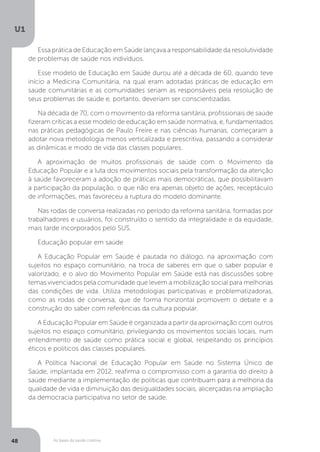 As bases da saúde coletiva
U1
48
Essa prática de Educação em Saúde lançava a responsabilidade da resolutividade
de problemas de saúde nos indivíduos.
Esse modelo de Educação em Saúde durou até a década de 60, quando teve
início a Medicina Comunitária, na qual eram adotadas práticas de educação em
saúde comunitárias e as comunidades seriam as responsáveis pela resolução de
seus problemas de saúde e, portanto, deveriam ser conscientizadas.
Na década de 70, com o movimento da reforma sanitária, profissionais de saúde
fizeram críticas a esse modelo de educação em saúde normativa, e, fundamentados
nas práticas pedagógicas de Paulo Freire e nas ciências humanas, começaram a
adotar nova metodologia menos verticalizada e prescritiva, passando a considerar
as dinâmicas e modo de vida das classes populares.
A aproximação de muitos profissionais de saúde com o Movimento da
Educação Popular e a luta dos movimentos sociais pela transformação da atenção
à saúde favoreceram a adoção de práticas mais democráticas, que possibilitavam
a participação da população, o que não era apenas objeto de ações, receptáculo
de informações, mas favoreceu a ruptura do modelo dominante.
Nas rodas de conversa realizadas no período da reforma sanitária, formadas por
trabalhadores e usuários, foi construído o sentido da integralidade e da equidade,
mais tarde incorporados pelo SUS.
Educação popular em saúde
A Educação Popular em Saúde é pautada no diálogo, na aproximação com
sujeitos no espaço comunitário, na troca de saberes em que o saber popular é
valorizado, e o alvo do Movimento Popular em Saúde está nas discussões sobre
temas vivenciados pela comunidade que levem a mobilização social para melhorias
das condições de vida. Utiliza metodologias participativas e problematizadoras,
como as rodas de conversa, que de forma horizontal promovem o debate e a
construção do saber com referências da cultura popular.
A Educação Popular em Saúde é organizada a partir da aproximação com outros
sujeitos no espaço comunitário, privilegiando os movimentos sociais locais, num
entendimento de saúde como prática social e global, respeitando os princípios
éticos e políticos das classes populares.
A Política Nacional de Educação Popular em Saúde no Sistema Único de
Saúde, implantada em 2012, reafirma o compromisso com a garantia do direito à
saúde mediante a implementação de políticas que contribuam para a melhoria da
qualidade de vida e diminuição das desigualdades sociais, alicerçadas na ampliação
da democracia participativa no setor de saúde.
 