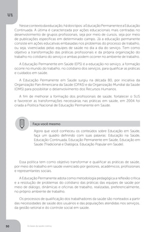 As bases da saúde coletiva
U1
50
Nessecontextodaeducação,hádoistipos:aEducaçãoPermanenteeaEducação
Continuada. A última é caracterizada por ações educacionais mais centradas no
desenvolvimento de grupos profissionais, seja por meio de cursos, seja por meio
de publicações específicas em determinado campo. Já a educação permanente
consiste em ações educativas embasadas nos problemas do processo de trabalho,
ou seja, vivenciadas pelas equipes de saúde no dia a dia do serviço. Tem como
objetivo a transformação das práticas profissionais e da própria organização do
trabalho no cotidiano do serviço e ambas podem ocorrer no ambiente de trabalho.
A Educação Permanente em Saúde (EPS) é a educação no serviço, a formação
ocorre no mundo do trabalho, no cotidiano dos serviços, para qualificar as práticas
e cuidados em saúde.
A Educação Permanente em Saúde surgiu na década 80, por iniciativa da
Organização Pan-Americana da Saúde (OPAS) e da Organização Mundial da Saúde
(OMS) para possibilitar o desenvolvimento dos Recursos Humanos.
A fim de melhorar a formação dos profissionais de saúde, fortalecer o SUS
e favorecer as transformações necessárias nas práticas em saúde, em 2004 foi
criada a Política Nacional de Educação Permanente em Saúde.
Faça você mesmo
Agora que você conheceu os conteúdos sobre Educação em Saúde,
faça um quadro definindo com suas palavras: Educação na Saúde,
Educação Continuada, Educação Permanente em Saúde, Educação em
Saúde (Tradicional e Dialógica, Educação Popular em Saúde).
Essa política tem como objetivo transformar e qualificar as práticas de saúde,
por meio do trabalho em saúde vivenciado por gestores, acadêmicos, profissionais
e representantes sociais.
A Educação Permanente adota como metodologia pedagógica a reflexão crítica
e a resolução de problemas do cotidiano das práticas das equipes de saúde por
meio de diálogo, dinâmicas e oficinas de trabalho, realizadas, preferencialmente,
no próprio ambiente de trabalho.
Os processos de qualificação dos trabalhadores da saúde são norteados a partir
das necessidades de saúde dos usuários e das populações atendidas nos serviços,
da gestão setorial e do controle social em saúde.
 