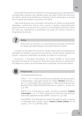 As bases da saúde coletiva
U1
51
A Educação Permanente em Saúde tem como pressuposto que o planejamento,
a programação educativa seja realizada a partir da análise coletiva dos processos
de trabalho, identificando problemas e limitações a serem enfrentados na atenção
e/ou na gestão das equipes e das práticas em saúde.
Cabe ainda destacar que a Educação Permanente em Saúde visa desenvolver
habilidades: acolhimento, vínculo entre usuários e equipes, responsabilização,
desenvolvimento da autonomia dos usuários e resolutividade da atenção à saúde
por parte dos trabalhadores e profissionais de saúde de maneira a permitir a
integralidade da atenção.
Reflita sobre os conceitos e as características da Educação Permanente
em Saúde, Educação Dialógica e Educação Popular em Saúde.
Reflita
O desafio da Educação Permanente em Saúde é desenvolver nos trabalhadores
habilidades de reflexão e planejamento da atenção à saúde coletiva, trabalhar em
equipes, integrando trabalhadores da gestão, da vigilância e da atenção.
Atualmente, a Educação Permanente em Saúde também é denominada
Educação Permanente em Saúde em Movimento, pelo dinamismo característico
do trabalho em saúde e da necessidade dessa construção contínua dos saberes.
Você poderá pesquisar mais:
FLISCH, T. M. P. Como os profissionais da atenção primária percebem
e desenvolvem a Educação Popular em Saúde? Interface, Botucatu, v.
18, n. 2, p. 1255-1268, 2014. Disponível em: <http://www.scielo.br/scielo.
php?pid=S1414-32832014000601255&script=sci_abstract>. Acesso em:
1 jul. 2015.
MACIEL, M. E. D. Educação em saúde: conceitos e propósitos. Cogitare
Enfermagem, v. 14, n. 4, 2009. Disponível em:<http://ojs.c3sl.ufpr.br/ojs/
index.php/cogitare/article/view/16399>. Acesso em: 1 jul. 2015.
FALKENBERG, M. B. Educação em saúde e educação na saúde: conceitos
e implicações para a saúde coletiva. Ciência e Saúde Coletiva, Rio de
Janeiro, v. 19, n. 3, p. 847-852, 2014.
Pesquise mais
 