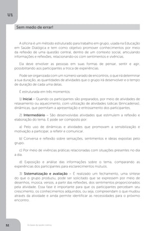 As bases da saúde coletiva
U1
52
Sem medo de errar!
A oficina é um método estruturado para trabalho em grupo, usada na Educação
em Saúde Dialógica e tem como objetivo promover conhecimentos por meio
da reflexão de uma questão central, dentro de um contexto social, articulando
informações e reflexões, relacionando-os com sentimentos e vivências.
Ela deve envolver as pessoas em suas formas de pensar, sentir e agir,
possibilitando aos participantes a troca de experiências.
Pode ser organizada com um número variado de encontros, o que irá determinar
a sua duração, as quantidades de atividades que o grupo irá desenvolver e o tempo
de duração de cada uma delas.
É estruturada em três momentos:
1) Inicial – Quando os participantes são preparados, por meio de atividades de
relaxamento ou aquecimento, com utilização de atividades lúdicas (brincadeiras),
dinâmicas, que permitam a apresentação e entrosamento dos participantes.
2) Intermediário – São desenvolvidas atividades que estimulem a reflexão e
elaboração do tema. E pode ser composto por:
a) Pelo uso de dinâmicas e atividades que promovam a sensibilização e
motivação a participar, a refletir e comunicar.
b) Conversa e reflexão sobre sensações, sentimentos e ideias expostas pelo
grupo.
c) Por meio de vivências práticas relacionadas com situações presentes no dia
a dia.
d) Exposição e análise das informações sobre o tema, comparando as
experiências dos participantes para esclarecimentos mútuos.
3) Sistematização e avaliação – É realizado um fechamento, uma síntese
do que o grupo produziu, pode ser solicitado que se expressem por meio de
desenhos, música, versos, a partir das reflexões, dos sentimentos proporcionados
pela atividade. Essa fase é importante para que os participantes percebam seu
crescimento, os conhecimentos adquiridos, ou seja, compreendam o que mudou
através da atividade e ainda permite identificar as necessidades para o próximo
encontro.
 