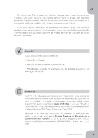 As bases da saúde coletiva
U1
53
O método de Oficina pode ser utilizado sempre que houver interesse em
construir um saber coletivo, uma tarefa comum com o grupo, por exemplo,
promover o peso saudável, hábitos alimentares saudáveis, cuidados corporais, o
combate à violência, cuidado com o meio ambiente, entre outros.
Com esse método educativo de promover encontros sobre uma temática,
produz-se um saber coletivo, construído pelo grupo que possibilita a participação
e emancipação dos sujeitos na escolha de modos de viver, de se cuidar, de cuidar
do meio ambiente.
Atenção!
Agora esteja atento aos conceitos de:
- Educação em Saúde;
- Métodos adotados na Educação em Saúde;
- Metodologia utilizada no planejamento de práticas educativas em
Educação em Saúde.
MERHY, E. E. Educação permanente em movimento: uma política de
reconhecimento e cooperação, ativando os encontros do cotidiano no
mundo do trabalho em saúde, questões para os gestores, trabalhadores
e quem mais quiser se ver nisso. Saúde em Redes, v. 1, n. 1, p. 7-14, 2014.
Disponível em: <http://revista.redeunida.org.br:9000/ojs/index.php/rede-
unida/article/view/309/15no>. Acesso em: 7 jan. 2015.
BEZERRA, P. O fazer de profissionais no contexto da educação em
saúde: uma revisão sistemática. Revista Brasileira de Crescimento e
Desenvolvimento Humano, v. 24, n. 3, 2014. Disponível em: <www.
revistas.usp.br/jhgd/article/download/88909/92464>. Acesso em: 1 jul.
2015.
Lembre-se
 