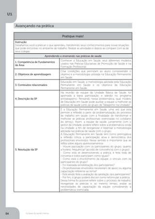 As bases da saúde coletiva
U1
54
Avançando na prática
Aprendendo e ensinando nas práticas de saúde
1. Competência de Fundamentos
de Área
Conhecer a Educação em Saúde, seus diferentes modelos
usados nas Práticas Educativas de Promoção de Saúde e na
Formação Profissional.
2. Objetivos de aprendizagem
Criar condições que permitam ao aluno compreender o
objetivo e a metodologia utilizada na Educação Permanente
em Saúde.
3. Conteúdos relacionados
Educação em Saúde, a metodologia adotada pela Educação
Permanente em Saúde e os objetivos da Educação
Permanente em Saúde.
4. Descrição da SP
Na reunião de equipe da Unidade Básica de Saúde, foi
apontada a baixa participação e adesão no programa
antitabagismo. Pensando nessa problemática, qual modelo
de Educação em Saúde pode auxiliar a equipe a melhorar as
práticas de saúde junto ao grupo de Tabagismo na Unidade?
5. Resolução da SP
É a Educação Permanente em Saúde, uma vez que esta
permite a reflexão a partir da problematização do processo
de trabalho em saúde com a finalidade de transformar e
melhorar as práticas profissionais vivenciadas no cotidiano
do serviço. Assim, a equipe de saúde, juntamente com o
gestor da Unidade, poderá refletir sobre a problemática vivida
na Unidade, a fim de reorganizar e repensar a metodologia
adotada nas práticas de saúde com o grupo.
A Educação Permanente em Saúde tem como prerrogativa
a reflexão crítica, a participação ativa e democrática dos
profissionais envolvidos. Nesse sentido é importante que se
reflita sobre alguns questionamentos:
- Houve pactuação com os participantes do grupo, quanto
a horário, frequência? (acordo de convivência com o grupo)
- Como está se desenvolvendo a prática, é feita roda de
conversa e todos participam como iguais?
- Como está o envolvimento da equipe, o vínculo com os
participantes do grupo?
- Foi realizada sensibilização dos participantes?
- Os profissionais envolvidos necessitam de apoio ou alguma
capacitação referente ao tema?
- Está sendo feita a avaliação da satisfação dos participantes?
- Por fim, o grupo poderá discutir como reformular a prática.
Dessa forma foi possível refletir sobre o processo de trabalho,
reorganizar as práticas e, ao mesmo tempo, avaliar as
necessidades de capacitação da equipe considerando a
problemática vivenciada.
Pratique mais!
Instrução
Desafiamos você a praticar o que aprendeu, transferindo seus conhecimentos para novas situações
que pode encontrar no ambiente de trabalho. Realize as atividades e depois as compare com as de
seus colegas.
 