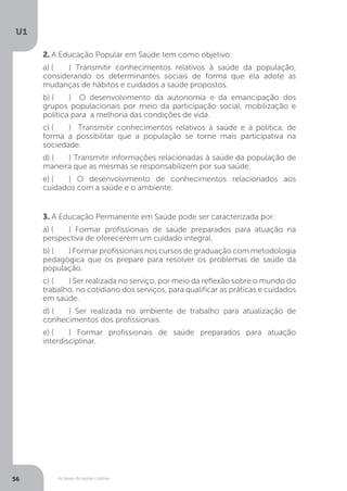 As bases da saúde coletiva
U1
56
2. A Educação Popular em Saúde tem como objetivo:
a) (	 ) Transmitir conhecimentos relativos à saúde da população,
considerando os determinantes sociais de forma que ela adote as
mudanças de hábitos e cuidados a saúde propostos.
b) (	 ) O desenvolvimento da autonomia e da emancipação dos
grupos populacionais por meio da participação social, mobilização e
política para a melhoria das condições de vida.
c) (	 ) Transmitir conhecimentos relativos à saúde e à política, de
forma a possibilitar que a população se torne mais participativa na
sociedade.
d) (	 ) Transmitir informações relacionadas à saúde da população de
maneira que as mesmas se responsabilizem por sua saúde.
e) (	 ) O desenvolvimento de conhecimentos relacionados aos
cuidados com a saúde e o ambiente.
3. A Educação Permanente em Saúde pode ser caracterizada por:
a) (	 ) Formar profissionais de saúde preparados para atuação na
perspectiva de oferecerem um cuidado integral.
b) (	 ) Formar profissionais nos cursos de graduação com metodologia
pedagógica que os prepare para resolver os problemas de saúde da
população.
c) (	 ) Ser realizada no serviço, por meio da reflexão sobre o mundo do
trabalho, no cotidiano dos serviços, para qualificar as práticas e cuidados
em saúde.
d) (	 ) Ser realizada no ambiente de trabalho para atualização de
conhecimentos dos profissionais.
e) (	 ) Formar profissionais de saúde preparados para atuação
interdisciplinar.
 