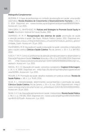 U1
58 As bases da saúde coletiva
Bibliografia Complementar:
BEZERRA, P. O fazer de profissionais no contexto da educação em saúde: uma revisão
sistemática. Revista Brasileira de Crescimento e Desenvolvimento Humano, v. 24, n.
3, 2014. Disponível em: <www.revistas.usp.br/jhgd/article/download/88909/92464>.
Acesso em: 1 jul. 2015.
DAHLGREN, G.; WHITEHEAD, M. Policies and Strategies to Promote Social Equity in
Health. Stockholm: Institute for Future Studies, 1991.
DEMARZO, M. M. P. Reorganização dos sistemas de saúde: promoção da saúde
e atenção primária à saúde. São Paulo: Módulo Político Gestor, 2011. Disponível em:
<http://www.unasus.unifesp.br/biblioteca_virtual/esf/1/modulo_politico_gestor/
Unidade_3.pdf>. Acesso em: 21 jun. 2015.
FALKENBERG, M. B. Educação em saúde e educação na saúde: conceitos e implicações
para a saúde coletiva. Ciência e Saúde Coletiva, Rio de Janeiro, v. 19, n. 3, p. 847-852,
2014.
FLISCH, T. M. P. Como os profissionais da atenção primária percebem e desenvolvem a
EducaçãoPopularemSaúde?Interface,Botucatu,v.18,n.2, p.1255-1268,2014.Disponível
em: <http://www.scielo.br/scielo.php?pid=S1414-32832014000601255&script=sci_
abstract>. Acesso em: 1 jul. 2015.
MACIEL, M. E. D. Educação em saúde: conceitos e propósitos. Cogitare Enfermagem,
v. 14, n. 4, 2009. Disponível em: <http://ojs.c3sl.ufpr.br/ojs/index.php/cogitare/article/
view/16399>. Acesso em: 1 jul. 2015.
MOURA, S. M. Promoção da saúde: desafios revelados em práticas exitosas. Revista de
Saúde Pública, v. 48, n. 1, p. 76-85, 2014.
SILVA, K. L. Intersetorialidade, determinantes socioambientais e promoção da saúde.
Ciência e Saúde Coletiva, Rio de Janeiro, v. 19, n. 11, nov. 2014. Disponível em: <http://
www.scielosp.org/scielo.php?script=sci_arttext&pid=S1413-81232014001104361>.
Acesso em: 21 jun. 2015.
SILVA, S. H. S. da. Educação permanente em saúde: metassíntese. RevistaSaúdePública,
v. 48, n. 1, p. 170-185, 2014. Disponível em: <www.scielo.br/pdf/rsp/v48n1/0034-8910-
rsp-48-01-0170.pdf>. Acesso em: 1 jul. 2015.
 