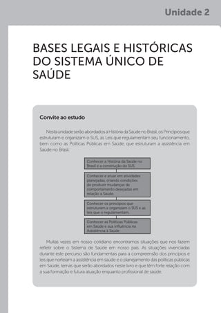 Unidade 2
BASES LEGAIS E HISTÓRICAS
DO SISTEMA ÚNICO DE
SAÚDE
NestaunidadeserãoabordadosaHistóriadaSaúdenoBrasil,osPrincípiosque
estruturam e organizam o SUS, as Leis que regulamentam seu funcionamento,
bem como as Políticas Públicas em Saúde, que estruturam a assistência em
Saúde no Brasil.
Muitas vezes em nosso cotidiano encontramos situações que nos fazem
refletir sobre o Sistema de Saúde em nosso país. As situações vivenciadas
durante este percurso são fundamentais para a compreensão dos princípios e
leis que norteiam a assistência em saúde e o planejamento das políticas públicas
em Saúde, temas que serão abordados neste livro e que têm forte relação com
a sua formação e futura atuação enquanto profissional de saúde.
Convite ao estudo
Conhecer a História da Saúde no
Brasil e a construção do SUS.
Conhecer e atuar em atividades
planejadas, criando condições
de produzir mudanças de
comportamento desejadas em
relação a Saúde.
Conhecer os princípios que
estruturam e organizam o SUS e as
leis que o regulamentam.
Conhecer as Políticas Públicas
em Saúde e sua influência na
Assistência à Saúde
 