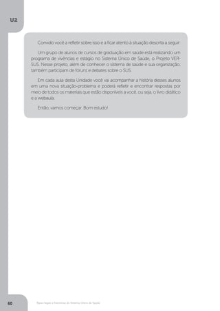 U2
60 Bases legais e históricas do Sistema Único de Saúde
Convido você a refletir sobre isso e a ficar atento à situação descrita a seguir:
Um grupo de alunos de cursos de graduação em saúde está realizando um
programa de vivências e estágio no Sistema Único de Saúde, o Projeto VER-
SUS. Nesse projeto, além de conhecer o sistema de saúde e sua organização,
também participam de fóruns e debates sobre o SUS.
Em cada aula desta Unidade você vai acompanhar a história desses alunos
em uma nova situação-problema e poderá refletir e encontrar respostas por
meio de todos os materiais que estão disponíveis a você, ou seja, o livro didático
e a webaula.
Então, vamos começar. Bom estudo!
 
