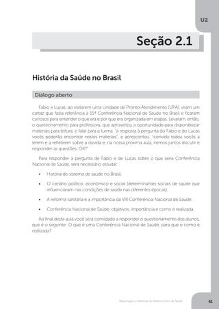 U2
61Bases legais e históricas do Sistema Único de Saúde
Seção 2.1
História da Saúde no Brasil
Fabio e Lucas, ao visitarem uma Unidade de Pronto-Atendimento (UPA), viram um
cartaz que fazia referência à 15ª Conferência Nacional de Saúde no Brasil e ficaram
curiosos para entender o que era e por que era organizada em etapas. Levaram, então,
o questionamento para professora, que aproveitou a oportunidade para disponibilizar
materiais para leitura, e falar para a turma: “a resposta à pergunta do Fabio e do Lucas
vocês poderão encontrar nestes materiais”, e acrescentou: “convido todos vocês a
lerem e a refletirem sobre a dúvida e, na nossa próxima aula, iremos juntos discutir e
responder as questões, OK?”
Para responder à pergunta de Fabio e de Lucas sobre o que seria Conferência
Nacional de Saúde, será necessário estudar:
•	 História do sistema de saúde no Brasil;
•	 O cenário político, econômico e social (determinantes sociais de saúde que
influenciaram nas condições de saúde nas diferentes épocas);
•	 A reforma sanitária e a importância da VIII Conferência Nacional de Saúde;
•	 Conferência Nacional de Saúde: objetivos, importância e como é realizada.
Ao final desta aula você será convidado a responder o questionamento dos alunos,
que é o seguinte: O que é uma Conferência Nacional de Saúde, para que e como é
realizada?
Diálogo aberto
 