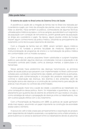 U2
62 Bases legais e históricas do Sistema Único de Saúde
O sistema de saúde no Brasil antes do Sistema Único de Saúde
A assistência à saúde até a chegada da família real no Brasil era realizada por
curandeiros e pajés, por meio da utilização das plantas, ervas, rezas e feitiços para
tratar os doentes. Havia também os práticos, conhecedores de algumas técnicas
utilizadas pelos médicos europeus, como as sangrias, que atendiam a um segmento
da população com condição de remunerá-los, porém grande parte da população
se dirigia aos curandeiros e pajés. Na época, alguns jesuítas vindos da Europa
traziam algum conhecimento da prática médica, utilizando-se principalmente do
isolamento como técnica para tratamento de doentes.
Com a chegada da família real em 1808, vieram também alguns médicos
europeus e foi fundada a primeira faculdade de medicina, objetivando a
institucionalização de programas de ensino e a normalização da prática médica
em conformidade com os moldes europeus.
Com o tempo, as práticas populares foram substituídas e surgiram hospitais
públicos para atender algumas doenças consideradas nocivas à população e de
necessário controle pelo Estado, como as doenças mentais, a tuberculose e a
hanseníase.
Nesse período havia predomínio das doenças transmissíveis, as primeiras
ações de saúde pública que passaram a ser implementadas no Brasil colônia eram
voltadas para a proteção e saneamento das cidades, principalmente as portuárias,
responsáveis pela comercialização e circulação dos produtos exportados, pelo
controle e observação das doenças, dos doentes e dos ambientes; além da
teorização acerca das doenças e a construção de conhecimento para adoção de
práticas mais eficazes no controle das enfermidades.
A preocupação maior era a saúde da cidade; a assistência ao trabalhador era
uma consequência dessa política. Assim, foi implantada a quarentena, ou seja, o
afastamento por quarenta dias do doente do ambiente em que residia e circulava,
como estratégia de reduzir a propagação de doenças entre os trabalhadores, mas
sem a preocupação efetiva com o seu tratamento.
Com a Proclamação da República em 1889, as políticas de saúde ganharam
ainda mais espaço, assumindo um papel importante na construção da autoridade
estatal sobre o território.
A lavoura do café e toda a base para armazenamento e exportação do produto
eram dependentes do trabalho assalariado, e as epidemias como a febre amarela, a
peste bubônica e a varíola se alastravam entre os trabalhadores devido às péssimas
Não pode faltar
 