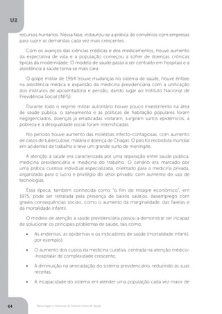 U2
64 Bases legais e históricas do Sistema Único de Saúde
recursos humanos. Nessa fase, instaurou-se a prática de convênios com empresas
para suprir as demandas cada vez mais crescentes.
Com os avanços das ciências médicas e dos medicamentos, houve aumento
da expectativa de vida e a população começou a sofrer de doenças crônicas
típicas da modernidade. O modelo de saúde passa a ser centrado em hospitais e a
assistência à saúde torna-se mais cara.
O golpe militar de 1964 trouxe mudanças no sistema de saúde, houve ênfase
na assistência médica e expansão da medicina previdenciária com a unificação
dos institutos de aposentadoria e pensão, dando lugar ao Instituto Nacional de
Previdência Social (INPS).
Durante todo o regime militar autoritário houve pouco investimento na área
de saúde pública, o saneamento e as políticas de habitação populares foram
negligenciados, doenças já erradicadas voltaram, surgiram surtos epidêmicos, a
pobreza e a desigualdade social foram intensificadas.
No período houve aumento das moléstias infecto-contagiosas, com aumento
de casos de tuberculose, malária e doença de Chagas. O país foi recordista mundial
em acidentes de trabalho e teve um grande surto de meningite.
A atenção à saúde era caracterizada por uma separação entre saúde pública,
medicina previdenciária e medicina do trabalho. O cenário era marcado por
uma prática curativa individual especializada, orientado para a medicina privada,
organizado para o lucro e privilégio do setor privado, com aumento do uso de
tecnologias.
Essa época, também conhecida como “o fim do milagre econômico”, em
1975, pode ser retratada pela presença de baixos salários, desemprego com
graves consequências sociais, como o aumento da marginalidade, das favelas e
da mortalidade infantil.
O modelo de atenção à saúde previdenciária passou a demonstrar ser incapaz
de solucionar os principais problemas de saúde, tais como:
•	 As endemias, as epidemias e os indicadores de saúde (mortalidade infantil,
por exemplo);
•	 O aumento dos custos da medicina curativa, centrada na atenção médico-
-hospitalar de complexidade crescente;
•	 A diminuição na arrecadação do sistema previdenciário, reduzindo as suas
receitas;
•	 A incapacidade do sistema em atender uma população cada vez maior de
 
