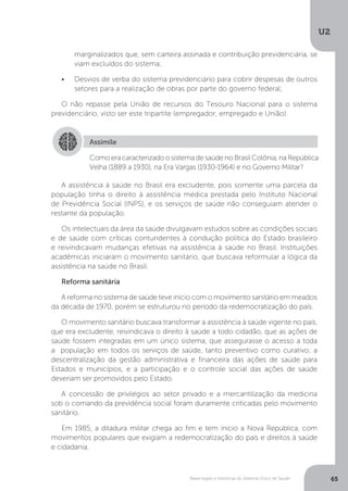 U2
65Bases legais e históricas do Sistema Único de Saúde
A assistência à saúde no Brasil era excludente, pois somente uma parcela da
população tinha o direito à assistência médica prestada pelo Instituto Nacional
de Previdência Social (INPS), e os serviços de saúde não conseguiam atender o
restante da população.
Os intelectuais da área da saúde divulgavam estudos sobre as condições sociais
e de saúde com críticas contundentes à condução política do Estado brasileiro
e reivindicavam mudanças efetivas na assistência à saúde no Brasil. Instituições
acadêmicas iniciaram o movimento sanitário, que buscava reformular a lógica da
assistência na saúde no Brasil.
Reforma sanitária
A reforma no sistema de saúde teve início com o movimento sanitário em meados
da década de 1970, porém se estruturou no período da redemocratização do país.
O movimento sanitário buscava transformar a assistência à saúde vigente no país,
que era excludente, reivindicava o direito à saúde a todo cidadão, que as ações de
saúde fossem integradas em um único sistema, que assegurasse o acesso a toda
a população em todos os serviços de saúde, tanto preventivo como curativo; a
descentralização da gestão administrativa e financeira das ações de saúde para
Estados e municípios, e a participação e o controle social das ações de saúde
deveriam ser promovidos pelo Estado.
A concessão de privilégios ao setor privado e a mercantilização da medicina
sob o comando da previdência social foram duramente criticadas pelo movimento
sanitário.
Em 1985, a ditadura militar chega ao fim e tem início a Nova República, com
movimentos populares que exigiam a redemocratização do país e direitos à saúde
e cidadania.
Assimile
Como era caracterizado o sistema de saúde no Brasil Colônia, na República
Velha (1889 a 1930), na Era Vargas (1930-1964) e no Governo Militar?
marginalizados que, sem carteira assinada e contribuição previdenciária, se
viam excluídos do sistema;
•	 Desvios de verba do sistema previdenciário para cobrir despesas de outros
setores para a realização de obras por parte do governo federal;
O não repasse pela União de recursos do Tesouro Nacional para o sistema
previdenciário, visto ser este tripartite (empregador, empregado e União).
 