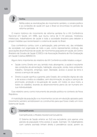 U2
66 Bases legais e históricas do Sistema Único de Saúde
O marco histórico do movimento de reforma sanitária foi a VIII Conferência
Nacional em Saúde, em 1986, que reuniu cerca de 4 mil pessoas, mobilizou
intelectuais, trabalhadores de saúde e toda a sociedade brasileira para debater e
propor medidas que reorientassem o sistema de saúde no Brasil.
Essa conferência contou com a participação, pela primeira vez, das entidades
da sociedade civil organizada de todo o país, como representantes sindicais, das
associações de profissionais de saúde, de movimentos populares em saúde, do Centro
Brasileiro de Estudos de Saúde (CEBES) e da Associação Brasileira de Pós-Graduação
em Saúde Coletiva (ABRASCO).
Alguns itens importantes do relatório da VIII Conferência estão listados a seguir:
•	 Saúde como Direito em seu sentido mais abrangente, a saúde é resultante
das condições de alimentação, habitação, educação, renda, meio ambiente,
trabalho, transporte, emprego, lazer, liberdade, acesso e posse da terra e
acesso a serviços de saúde;
•	 Direito à saúde significa a garantia, pelo Estado, de condições dignas de vida
e de acesso a todos os cidadãos, sem discriminação, às ações e serviços de
promoção, proteção e recuperação de saúde, em todos os seus níveis, a
todos os cidadãos, levando ao desenvolvimento pleno do ser humano em
sua individualidade.
Esse relatório serviu como instrumento de pressão política no contexto da Nova
República.
A insatisfação da população e os movimentos sociais em ebulição apoiados pelo
movimento sanitário sensibilizaram os constituintes para que fosse criado um novo
Sistema de Saúde.
Reflita sobre as reivindicações do movimento sanitário, o cenário político
e as condições de saúde em que o Brasil se encontrava no período da
reforma sanitária.
Reflita
Exemplificando
Exemplificando o Modelo Assistencial Excludente:
O Sistema de Saúde anterior ao SUS era excludente, pois apenas uma
parcela da população tinha acesso à saúde. Exemplo: Os trabalhadores
com carteira assinada tinham direito à previdência social, porém os
 