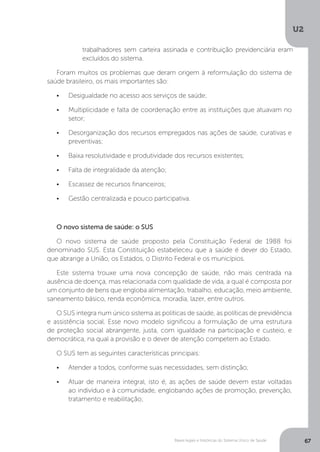 U2
67Bases legais e históricas do Sistema Único de Saúde
Foram muitos os problemas que deram origem à reformulação do sistema de
saúde brasileiro, os mais importantes são:
•	 Desigualdade no acesso aos serviços de saúde;
•	 Multiplicidade e falta de coordenação entre as instituições que atuavam no
setor;
•	 Desorganização dos recursos empregados nas ações de saúde, curativas e
preventivas;
•	 Baixa resolutividade e produtividade dos recursos existentes;
•	 Falta de integralidade da atenção;
•	 Escassez de recursos financeiros;
•	 Gestão centralizada e pouco participativa.
O novo sistema de saúde: o SUS
O novo sistema de saúde proposto pela Constituição Federal de 1988 foi
denominado SUS. Esta Constituição estabeleceu que a saúde é dever do Estado,
que abrange a União, os Estados, o Distrito Federal e os municípios.
Este sistema trouxe uma nova concepção de saúde, não mais centrada na
ausência de doença, mas relacionada com qualidade de vida, a qual é composta por
um conjunto de bens que engloba alimentação, trabalho, educação, meio ambiente,
saneamento básico, renda econômica, moradia, lazer, entre outros.
O SUS integra num único sistema as políticas de saúde, as políticas de previdência
e assistência social. Esse novo modelo significou a formulação de uma estrutura
de proteção social abrangente, justa, com igualdade na participação e custeio, e
democrática, na qual a provisão e o dever de atenção competem ao Estado.
O SUS tem as seguintes características principais:
•	 Atender a todos, conforme suas necessidades, sem distinção;
•	 Atuar de maneira integral, isto é, as ações de saúde devem estar voltadas
ao indivíduo e à comunidade, englobando ações de promoção, prevenção,
tratamento e reabilitação;
trabalhadores sem carteira assinada e contribuição previdenciária eram
excluídos do sistema.
 