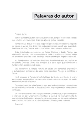 Palavras do autor
Prezado aluno,
Vamos falar sobre Saúde Coletiva, seus conceitos, campos de saberes e práticas
que refletem um novo modo de pensar, planejar e atuar na saúde.
Tenho certeza de que você está preparado para ingressar nessa nova proposta
de estudo e que ao final deste livro será proporcionada a você uma quantidade
imensa de informações que serão fundamentais para a sua vida profissional.
Serão trabalhados os conceitos da Saúde Coletiva e Saúde Pública, sua
construção e o novo conceito ampliado de saúde que refletirá num novo modo
de entender o processo saúde e doença e novas abordagens na prática de saúde.
Você poderá entender a história do sistema de saúde brasileiro e a construção
do Sistema Único de Saúde, seus princípios e as bases legais que normatizam e
fundamentam a assistência à saúde.
Será apresentada a Atenção Primária em Saúde, seus conceitos, organização
e a atuação dos profissionais de saúde neste modelo de Atenção e Assistência à
Saúde.
Será abordado o Planejamento Estratégico de Saúde, os métodos a serem
empregados que possibilitam a elaboração e gerenciamento de ações em saúde
em nível municipal e nacional.
Os conhecimentos e reflexões propostos aqui serão úteis para a compreensão
do Sistema Único de Saúde, as práticas adotadas no planejamento e na Assistência
em Saúde.
Em cada aula você terá uma situação-problema para resolver, o que vai despertar
o interesse em aprofundar conhecimentos e o auxiliará no desenvolvimento de
competências, habilidades e atitudes fundamentais para a sua formação e atuação
como profissional de saúde. Você está preparado? Pois agora é a sua vez.
Boa sorte!
 