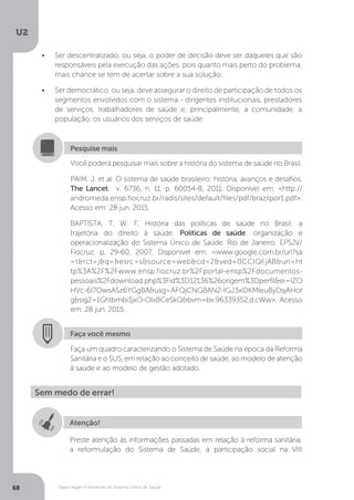 U2
68 Bases legais e históricas do Sistema Único de Saúde
•	 Ser descentralizado, ou seja, o poder de decisão deve ser daqueles que são
responsáveis pela execução das ações, pois quanto mais perto do problema,
mais chance se tem de acertar sobre a sua solução;
•	 Ser democrático, ou seja, deve assegurar o direito de participação de todos os
segmentos envolvidos com o sistema - dirigentes institucionais, prestadores
de serviços, trabalhadores de saúde e, principalmente, a comunidade, a
população, os usuários dos serviços de saúde.
Você poderá pesquisar mais sobre a história do sistema de saúde no Brasil:
PAIM, J. et al. O sistema de saúde brasileiro: história, avanços e desafios.
The Lancet, v. 6736, n. 11, p. 60054-8, 2011. Disponível em: <http://
andromeda.ensp.fiocruz.br/radis/sites/default/files/pdf/brazilpor1.pdf>.
Acesso em: 28 jun. 2015.
BAPTISTA, T. W. F. História das políticas de saúde no Brasil: a
trajetória do direito à saúde. Políticas de saúde: organização e
operacionalização do Sistema Único de Saúde. Rio de Janeiro: EPSJV/
Fiocruz, p. 29-60, 2007. Disponível em: <www.google.com.br/url?sa
=t&rct=j&q=&esrc=s&source=web&cd=2&ved=0CCIQFjAB&url=ht
tp%3A%2F%2Fwww.ensp.fiocruz.br%2Fportal-ensp%2Fdocumentos-
pessoais%2Fdownload.php%3Fid%3D12136%26origem%3Dperfil&ei=IZO
HVc-6I7OwsASz6YGgBA&usg=AFQjCNGBAN2-IGJ3xl0KMleu8yDsjAHor
g&sig2=1Ghtbmbi3jxO-OIxBCeSkQ&bvm=bv.96339352,d.cWw>. Acesso
em: 28 jun. 2015.
Pesquise mais
Faça você mesmo
Faça um quadro caracterizando o Sistema de Saúde na época da Reforma
Sanitária e o SUS, em relação ao conceito de saúde, ao modelo de atenção
à saúde e ao modelo de gestão adotado.
Sem medo de errar!
Atenção!
Preste atenção às informações passadas em relação à reforma sanitária,
a reformulação do Sistema de Saúde, a participação social na VIII
 